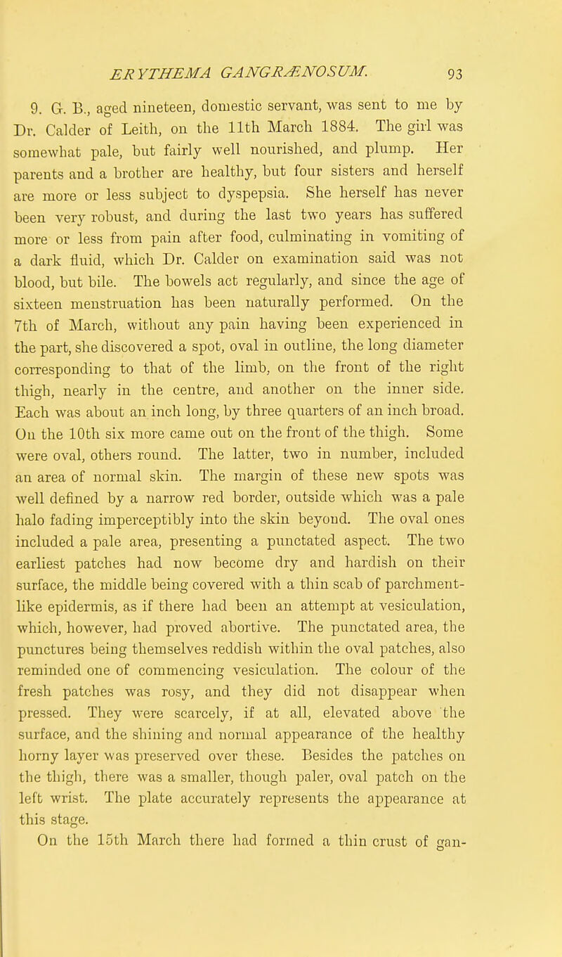 9. G. B., aged nineteen, domestic servant, was sent to me by Dr. Calder of Leith, on the 11th March 1884. The girl was somewhat pale, but fairly well nourished, and plump. Her parents and a brother are healthy, but four sisters and herself are more or less subject to dyspepsia. She herself has never been very robust, and during the last two years has suffered more or less from pain after food, culminating in vomiting of a dark fluid, which Dr. Calder on examination said was not blood, but bile. The bowels act regularly, and since the age of sixteen menstruation has been naturally performed. On the 7th of March, without any pain having been experienced in the part, she discovered a spot, oval in outline, the long diameter corresponding to that of the limb, on the front of the right thigh, nearly in the centre, and another on the inner side. Each was about an inch long, by three quarters of an inch broad. On the 10th six more came out on the front of the thigh. Some were oval, others round. The latter, two in number, included an area of normal skin. The margin of these new spots was well defined by a narrow red border, outside which was a pale halo fading imperceptibly into the skin beyond. The oval ones included a pale area, presenting a punctated aspect. The two earliest patches had now become dry and hardish on their surface, the middle being covered with a thin scab of parchment- like epidermis, as if there had been an attempt at vesiculation, which, however, had proved abortive. The punctated area, the punctures being themselves reddish within the oval patches, also reminded one of commencing vesiculation. The colour of the fresh patches was rosy, and they did not disappear when pressed. They were scarcely, if at all, elevated above the surface, and the shining and normal appearance of the healthy horny layer was preserved over these. Besides the patches on the thigh, there was a smaller, though paler, oval patch on the left wrist. The plate accurately represents the appearance at this stage. On the 15th March there had formed a thin crust of can-