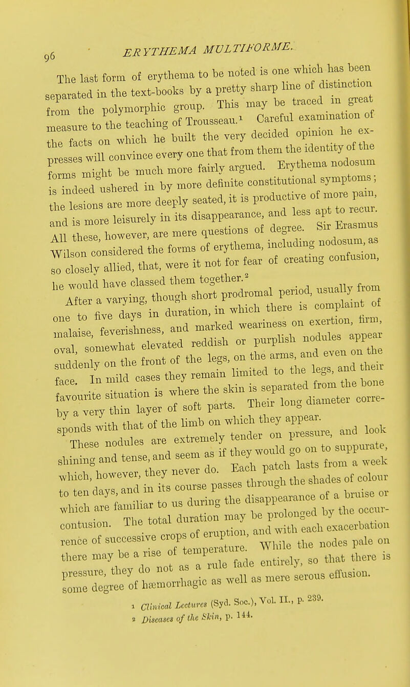 The last form of erythema to be noted is one which has been text-bUs by a pretty sharp line : — from the polymorphic group. This may be traced m great tn the teachin- of Trousseau.* Careful examination of measure to the teacmu0 ul j. . • i px_ the facts on which he built the very decided opinion he ex pr s will convince every one that from them theidentity of*e Lms niioht be much more fairly argued. Erythema nodosum ushered in by more definite constitutional symptoms, 1S indeed ushered m productive of more pam, the lesions are more deeply seated, i aud is more leisurely in its disappearance and ess apt All these however, are mere questions 01 degree. Mi sudden y on the front£ ^ ^ ^ fare In mild cases tliej renicuu Which are farnrl «*»4™B J fl by fte contusion. The total ^acerbate. TCuee of successive -P JI ' While the nodes pale on there ^^J ^ ^ fade entirely, so that there is S^-t— giC es well as mere serous effusion. » Clinical Lectures (Syd. Soc), Vol. II., P- 239. 2 Diseases of the Skin, p. 144.