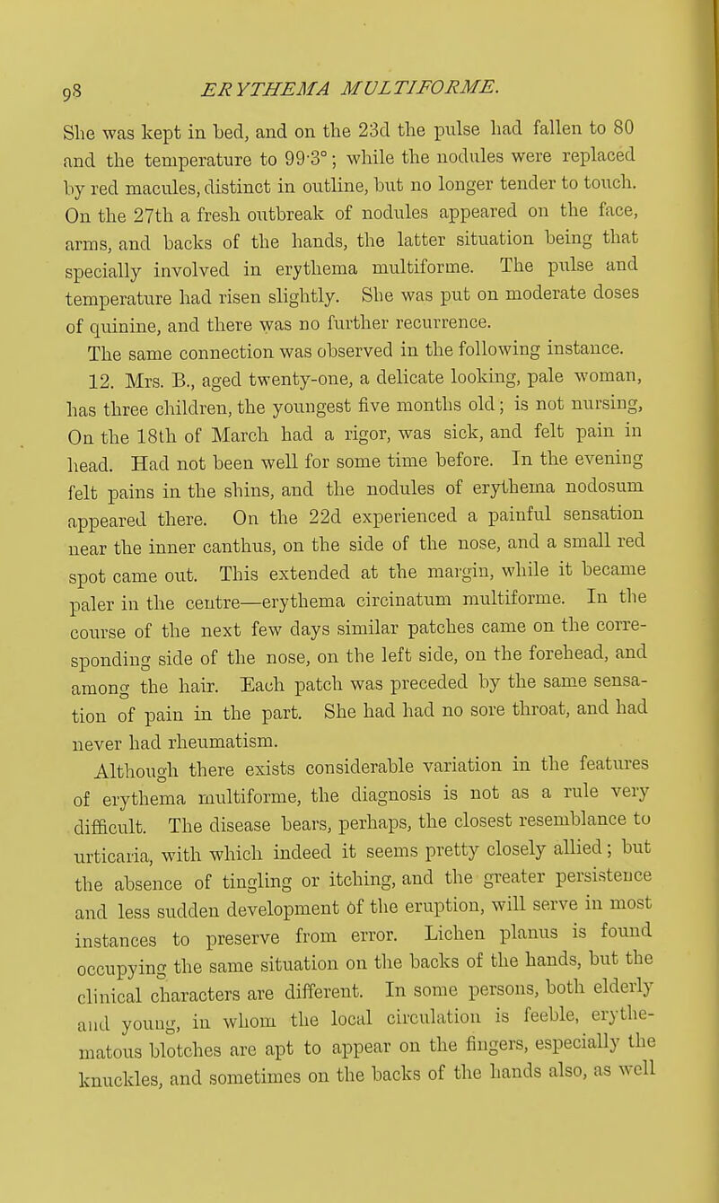 She was kept in bed, and on the 23d the pulse had fallen to 80 and the temperature to 99-3°; while the nodules were replaced by red macules, distinct in outline, but no longer tender to touch. On the 27th a fresh outbreak of nodules appeared on the face, arms, and backs of the hands, the latter situation being that specially involved in erythema multiforme. The pulse and temperature had risen slightly. She was put on moderate doses of quinine, and there was no further recurrence. The same connection was observed in the following instance. 12. Mrs. B., aged twenty-one, a delicate looking, pale woman, has three children, the youngest five months old; is not nursing, On the 18th of March had a rigor, was sick, and felt pain in head. Had not been well for some time before. In the evening felt pains in the shins, and the nodules of erythema nodosum appeared there. On the 22d experienced a painful sensation near the inner canthus, on the side of the nose, and a small red spot came out. This extended at the margin, while it became paler in the centre—erythema circinatum multiforme. In the course of the next few days similar patches came on the corre- sponding side of the nose, on the left side, on the forehead, and among the hair. Each patch was preceded by the same sensa- tion of pain in the part. She had had no sore throat, and had never had rheumatism. Although there exists considerable variation in the features of erythema multiforme, the diagnosis is not as a rule very difficult. The disease bears, perhaps, the closest resemblance to urticaria, with which indeed it seems pretty closely allied; but the absence of tingling or itching, and the greater persistence and less sudden development of the eruption, will serve in most instances to preserve from error. Lichen planus is found occupying the same situation on the backs of the hands, but the clinical characters are different. In some persons, both elderly and young, in whom the local circulation is feeble, erythe- matous blotches are apt to appear on the fingers, especially the knuckles, and sometimes on the backs of the hands also, as well