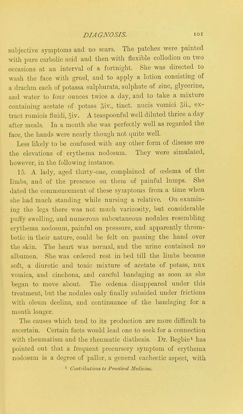 DIAGNOSIS. ior subjective symptoms and no scars. The patches were painted with pure carbolic acid and then with flexible collodion on two occasions at an interval of a fortnight. She was directed to wash the face with gruel, and to apply a lotion consisting of a drachm each of potassa sulphurata, sulphate of zinc, glycerine, and water to four ounces twice a day, and to take a mixture containing acetate of potass 3iv., tinct. nucis vomici 3h\, ex- tract rumicis fluidi, 5iv. A teaspoonful well diluted thrice a day after meals. In a month she was perfectly well as regarded the face, the hands were nearly though not cpiite well. Less likely to be confused with any other form of disease are the elevations of erythema nodosum. They were simulated, however, in the following instance. 15. A lady, aged thirty-one, complained of oedema of the limbs, and of the presence on them of painful lumps. She dated the commencement of these symptoms from a time when she had much standing while nursing a relative. On examin- ing the legs there was not much varicosity, but considerable puffy swelling, and numerous subcutaneous nodules resembling erythema nodosum, painful on pressure, and apparently throm- botic in their nature, could be felt on passing the hand over the skin. The heart was normal, and the urine contained no albumen. She was ordered rest in bed till the limbs became soft, a diuretic and tonic mixture of acetate of potass, nux vomica, and cinchona, and careful bandaging as soon as she began to move about. The cedema disappeared under this treatment, but the nodules only finally subsided under frictions with oleum deelina, and continuance of the bandaging for a month longer. The causes which tend to its production are more difficult to ascertain. Certain facts would lead one to seek for a connection with rheumatism and the rheumatic diathesis. Dr. Begbie1 has pointed out that a frequent precursory symptom of erythema nodosum is a degree of pallor, a general cachectic aspect, with 1 Contributions to Practiced Medicine.