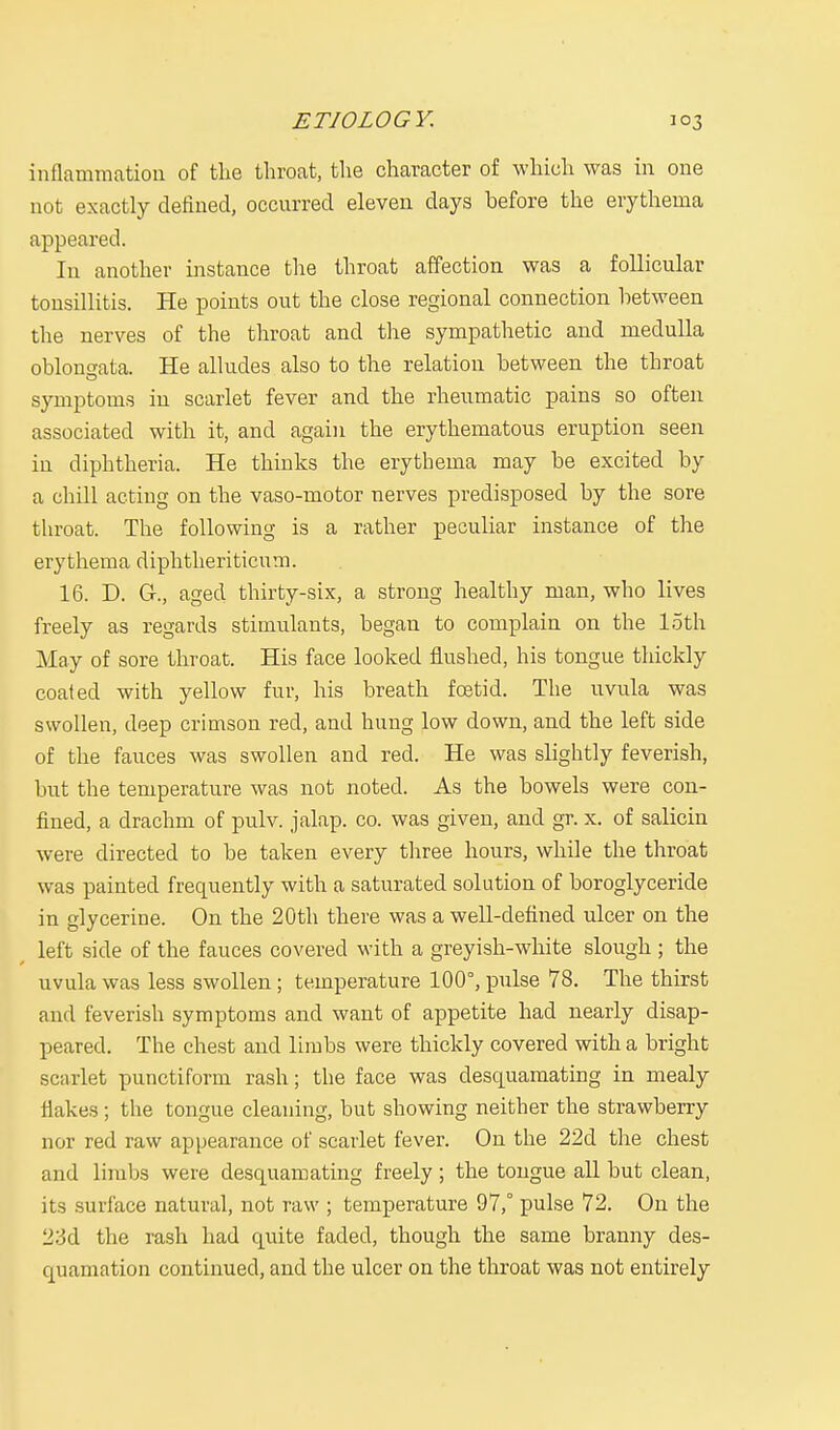 inflammation of the throat, the character of which was in one not exactly defined, occurred eleven days before the erythema appeared. In another instance the throat affection was a follicular tonsillitis. He points out the close regional connection between the nerves of the throat and the sympathetic and medulla oblongata. He alludes also to the relation between the throat symptoms in scarlet fever and the rheumatic pains so often associated with it, and again the erythematous eruption seen in diphtheria. He thinks the erythema may be excited by a chill acting on the vaso-motor nerves predisposed by the sore throat. The following is a rather peculiar instance of the erythema diphtheriticum. 16. D. G., aged thirty-six, a strong healthy man, who lives freely as regards stimulants, began to complain on the loth May of sore throat. His face looked flushed, his tongue thickly coated with yellow fur, his breath foetid. The uvula was swollen, deep crimson red, and hung low down, and the left side of the fauces was swollen and red. He was slightly feverish, but the temperature was not noted. As the bowels were con- fined, a drachm of pulv. jalap, co. was given, and gr. x. of salicin were directed to be taken every three hours, while the throat was painted frequently with a saturated solution of boroglyceride in glycerine. On the 20th there was a well-defined ulcer on the left side of the fauces covered with a greyish-white slough ; the uvula was less swollen ; temperature 100°, pulse 78. The thirst and feverish symptoms and want of appetite had nearly disap- peared. The chest and limbs were thickly covered with a bright scarlet punctiform rash; the face was desquamating in mealy flakes ; the tongue cleaning, but showing neither the strawberry nor red raw appearance of scarlet fever. On the 22d the chest and limbs were desquamating freely ; the tongue all but clean, its surface natural, not raw ; temperature 97,° pulse 72. On the 2:3d the rash had quite faded, though the same branny des- quamation continued, and the ulcer on the throat was not entirely