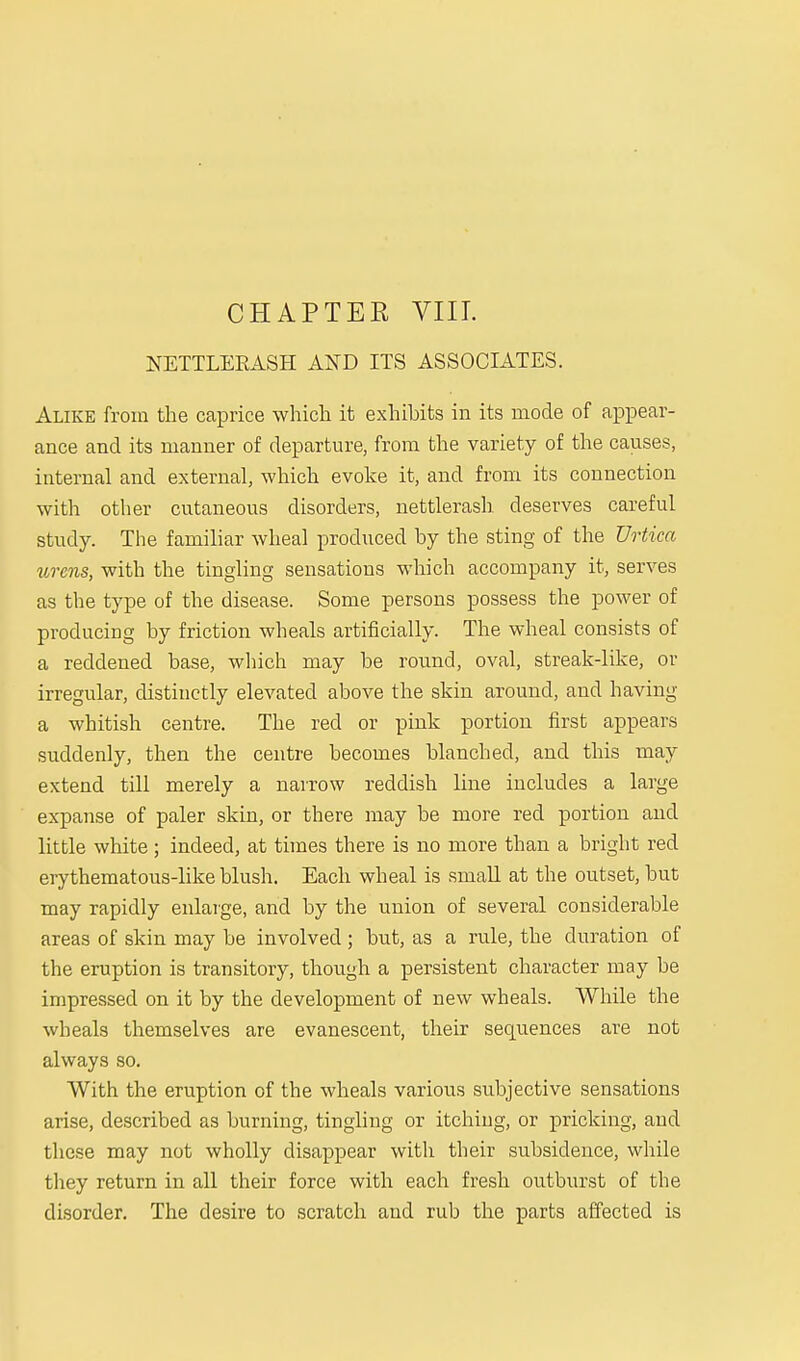 CHAPTER VIII. NETTLEKASH AND ITS ASSOCIATES. Alike from the caprice which it exhibits in its mode of appear- ance and its manner of departure, from the variety of the causes, internal and external, which evoke it, and from its connection with other cutaneous disorders, nettlerash deserves careful study. The familiar wheal produced by the sting of the Urtica urcns, with the tingling sensations which accompany it, serves as the type of the disease. Some persons possess the power of producing by friction wheals artificially. The wheal consists of a reddened base, which may be round, oval, streak-like, or irregular, distinctly elevated above the skin around, and having a whitish centre. The red or pink portion first appears suddenly, then the centre becomes blanched, and this may extend till merely a narrow reddish line includes a large expanse of paler skin, or there may be more red portion and little white; indeed, at times there is no more than a bright red erythematous-like blush. Each wheal is small at the outset, but may rapidly enlarge, and by the union of several considerable areas of skin may be involved; but, as a rule, the duration of the eruption is transitory, though a persistent character may be impressed on it by the development of new wheals. While the wheals themselves are evanescent, their sequences are not always so. With the eruption of the wheals various subjective sensations arise, described as burning, tingling or itching, or pricking, and these may not wholly disappear with their subsidence, while they return in all their force with each fresh outburst of the disorder. The desire to scratch and rub the parts affected is