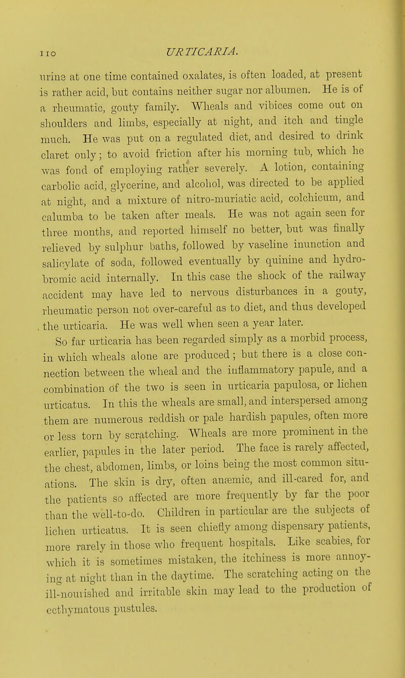 urine at one time contained oxalates, is often loaded, at present is rather acid, but contains neither sugar nor albumen. He is of a rheumatic, gouty family. Wheals and vibices come out on shoulders and limbs, especially at night, and itch and tingle much. He was put on a regulated diet, and desired to drink claret only; to avoid friction after his morning tub, which he was fond of employing rather severely. A lotion, containing carbolic acid, glycerine, and alcohol, was directed to be applied at night, and a mixture of nitro-muriatic acid, colchicum, and calumba to he taken after meals. He was not again seen for three months, and reported himself no better, but was finally relieved by sulphur baths, followed by vaseline inunction and salicylate of soda, followed eventually by quinine and hydro- bromic acid internally. In this case the shock of the railway accident may have led to nervous disturbances in a gouty, rheumatic person not over-careful as to diet, and thus developed . the urticaria. He was well when seen a year later. So far urticaria has been regarded simply as a morbid process, in which wheals alone are produced; but there is a close con- nection between the wheal and the inflammatory papule, and a combination of the two is seen in urticaria papulosa, or lichen urticatus. In this the wheals are small, and interspersed among them are numerous reddish or pale hardish papules, often more or less torn by scratching. Wheals are more prominent in the earlier, papules in the later period. The face is rarely affected, the chest, abdomen, limbs, or loins being the most common situ- ations. The skin is dry, often antemic, and ill-cared for, and the patients so affected are more frequently by far the poor than the well-to-do. Children in particular are the subjects of lichen urticatus. It is seen chiefly among dispensary patients, more rarely in those who frequent hospitals. Like scabies, for which it is sometimes mistaken, the itchiness is more annoy- ing at night than in the daytime. The scratching acting on the ilknourished and irritable skin may lead to the production of ecthymatous pustules.