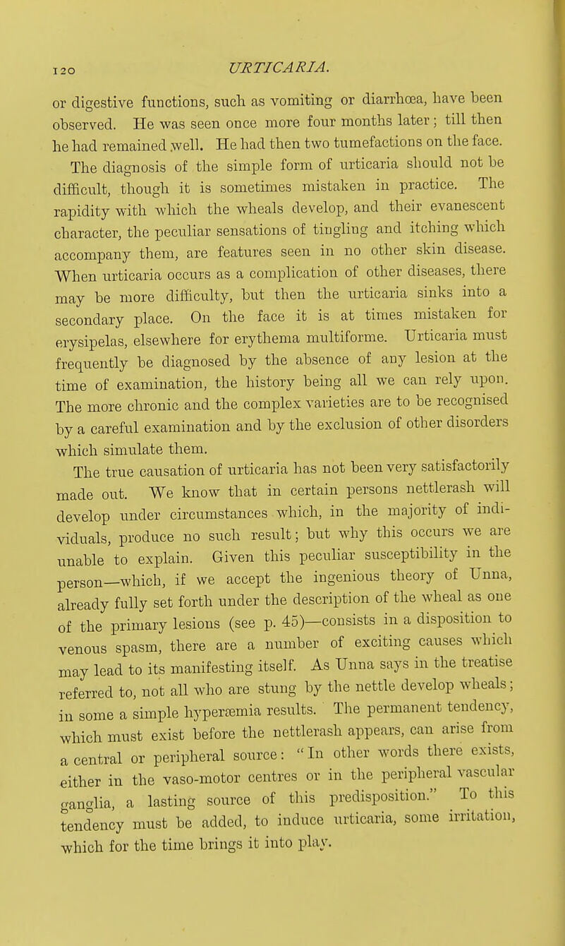 or digestive functions, such as vomiting or diarrhoea, have been observed. He was seen once more four months later ; till then he had remained .well. He had then two tumefactions on the face. The diagnosis of the simple form of urticaria should not be difficult, though it is sometimes mistaken in practice. The rapidity with which the wheals develop, and their evanescent character, the peculiar sensations of tingling and itching which accompany them, are features seen in no other skin disease. When urticaria occurs as a complication of other diseases, there may be more difficulty, but then the urticaria sinks into a secondary place. On the face it is at times mistaken for erysipelas, elsewhere for erythema multiforme. Urticaria must frequently be diagnosed by the absence of any lesion at the time of examination, the history being all we can rely upon. The more chronic and the complex varieties are to be recognised by a careful examination and by the exclusion of other disorders which simulate them. The true causation of urticaria has not been very satisfactorily made out. We know that in certain persons nettlerash will develop under circumstances which, in the majority of indi- viduals, produce no such result; but why this occurs we are unable to explain. Given this peculiar susceptibility in the person—which, if we accept the ingenious theory of Unna, already fully set forth under the description of the wheal as one of the primary lesions (see p. 45)—consists in a disposition to venous spasm, there are a number of exciting causes which may lead to its manifesting itself. As Unna says in the treatise referred to, not all who are stung by the nettle develop wheals; in some a simple hyperemia results. The permanent tendency, which must exist before the nettlerash appears, can arise from a central or peripheral source: In other words there exists, either in the vaso-motor centres or in the peripheral vascular ganglia, a lasting source of this predisposition. To this tendency must be added, to induce urticaria, some irritation, which for the time brings it into play.