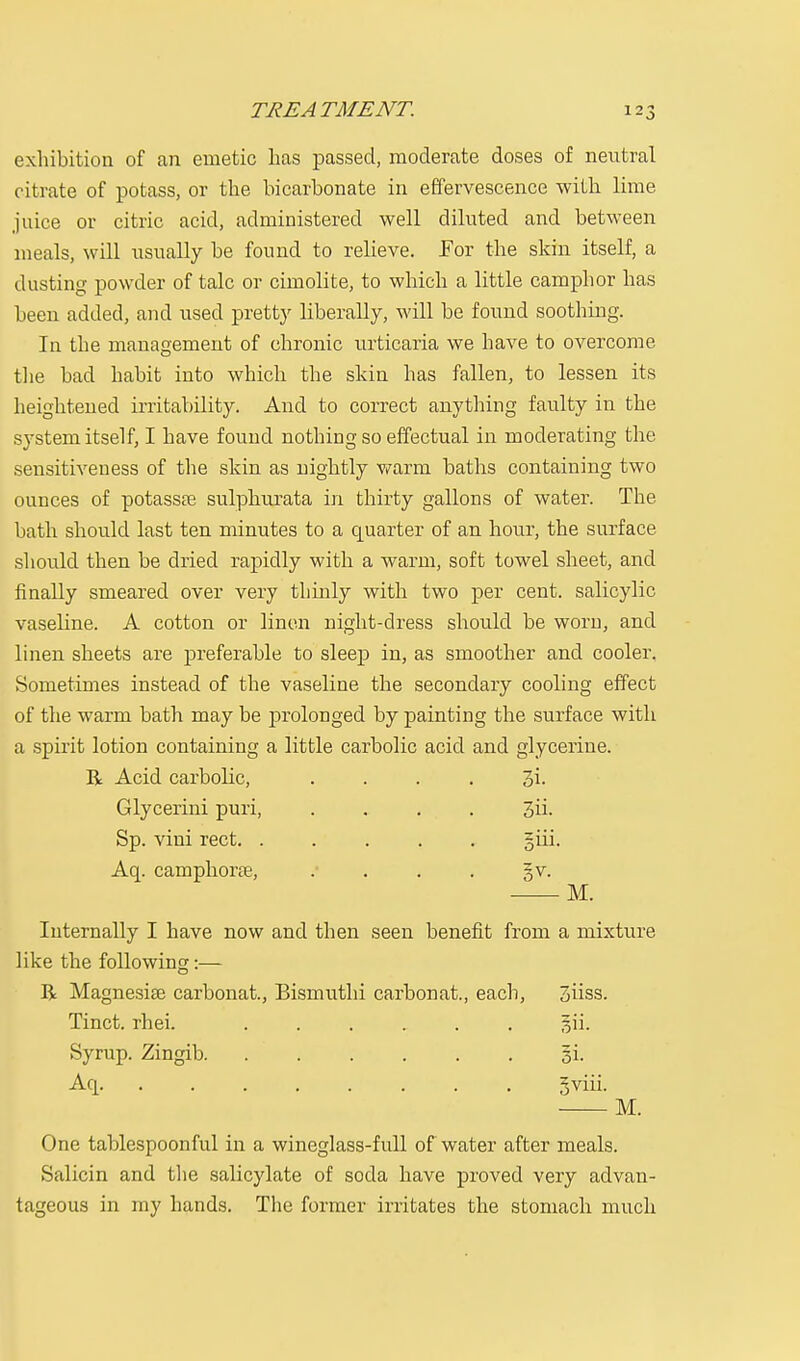 exhibition of an emetic has passed, moderate doses of neutral citrate of potass, or the bicarbonate in effervescence with lime juice or citric acid, administered well diluted and between meals, will usually be found to relieve. For the skin itself, a dusting powder of talc or cimolite, to which a little camphor has been added, and used pretty liberally, will be found soothing. In the management of chronic urticaria we have to overcome the bad habit into which the skin has fallen, to lessen its heightened irritability. And to correct anything faulty in the system itself, I have found nothing so effectual in moderating the sensitiveness of the skin as nightly v/arm baths containing two ounces of potassre sulphurata in thirty gallons of water. The bath should last ten minutes to a quarter of an hour, the surface should then be dried rapidly with a warm, soft towel sheet, and finally smeared over very thinly with two per cent, salicylic vaseline. A cotton or linen night-dress should be worn, and linen sheets are preferable to sleep in, as smoother and cooler. Sometimes instead of the vaseline the secondary cooling effect of the warm bath may be prolonged by painting the surface with a spirit lotion containing a little carbolic acid and glycerine. R Acid carbolic, . . . . 3i- Glycerini puri, .... 3ii- Sp. vini rect. ..... giii. Aq. camphorse, . ... gv. M. Internally I have now and then seen benefit from a mixture like the following:— R Magnesiee carbonat., Bismuthi carbonat., each, 3iiss. Tinct. rhei. ....... §ii. Syrup. Zingib §i. Aq gviii. M. One tablespoonful in a wineglass-full of water after meals. Salicin and the salicylate of soda have proved very advan- tageous in my hands. The former irritates the stomach much