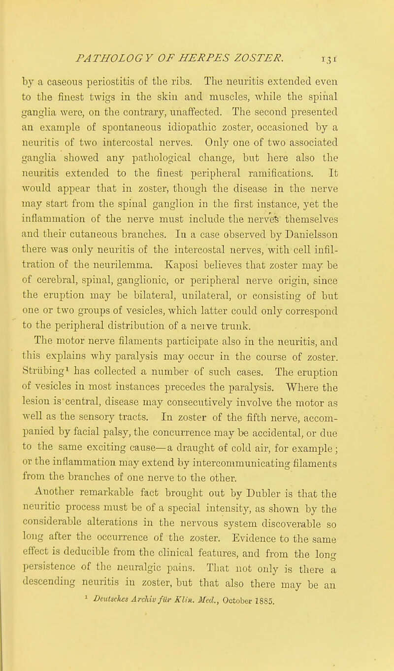 PATHOLOGY OF HERPES ZOSTER. by a caseous periostitis of the ribs. The neuritis extended even to the finest twigs in the skin and muscles, while the spinal ganglia were, on the contrary, unaffected. The second presented an example of spontaneous idiopathic zoster, occasioned by a neuritis of two intercostal nerves. Only one of two associated ganglia showed any pathological change, but here also the neuritis extended to the finest peripheral ramifications. It would appear that in zoster, though the disease in the nerve may start from the spinal ganglion in the first instance, yet the inflammation of the nerve must include the nerves themselves and their cutaneous branches. In a case observed by Danielsson there was only neuritis of the intercostal nerves, with cell infil- tration of the neurilemma. Kaposi believes that zoster may be of cerebral, spinal, ganglionic, or peripheral nerve origin, since the eruption may be bilateral, unilateral, or consisting of but one or two groups of vesicles, which latter could only correspond to the peripheral distribution of a neive trunk. The motor nerve filaments participate also in the neuritis, and this explains why paralysis may occur in the course of zoster. Striibing1 has collected a number of such cases. The eruption of vesicles in most instances precedes the paralysis. Where the lesion is central, disease may consecutively involve the motor as well as the sensory tracts. In zoster of the fifth nerve, accom- panied by facial palsy, the concurrence may be accidental, or due to the same exciting cause—a draught of cold air, for example ; or the inflammation may extend by intercommunicating filaments from the branches of one nerve to the other. Another remarkable fact brought out by Dubler is that the neuritic process must be of a special intensity, as shown by the considerable alterations in the nervous system discoverable so long after the occurrence of the zoster. Evidence to the same effect is deducible from the clinical features, and from the long persistence of the neuralgic pains. That not only is there a descending neuritis in zoster, but that also there may be an