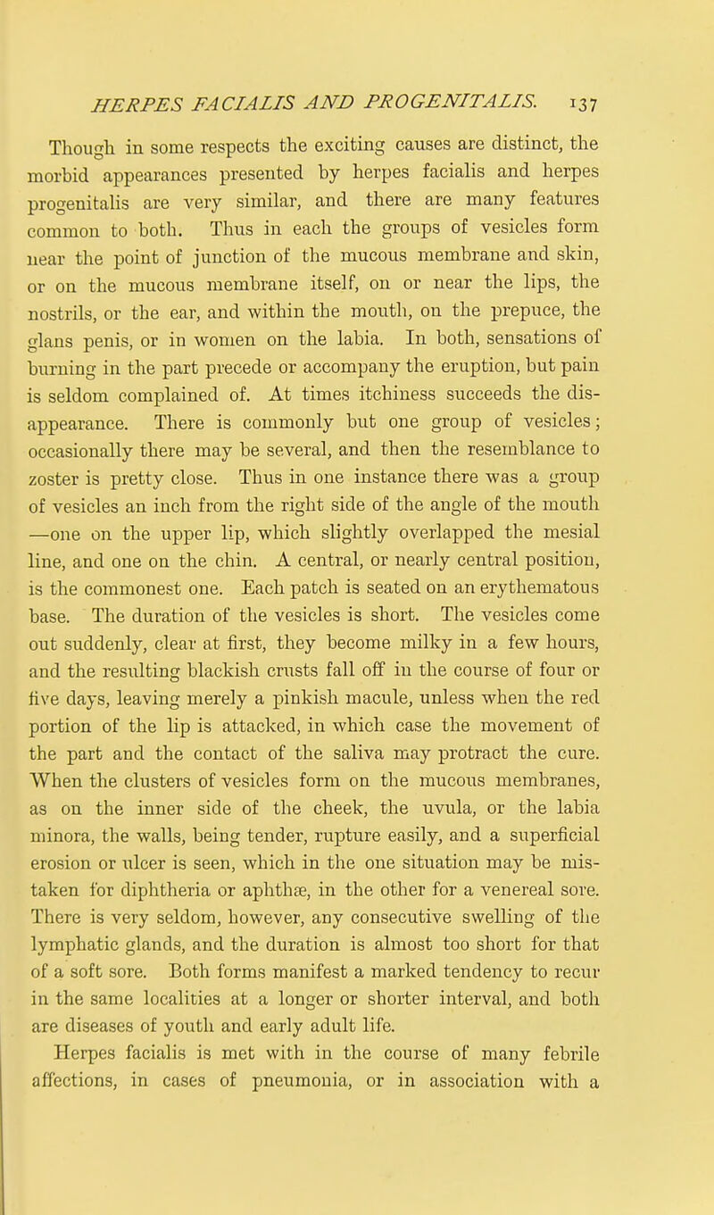 Though in some respects the exciting causes are distinct, the morbid appearances presented by herpes facialis and herpes progenitalis are very similar, and there are many features common to both. Thus in each the groups of vesicles form near the point of junction of the mucous membrane and skin, or on the mucous membrane itself, on or near the lips, the nostrils, or the ear, and within the mouth, on the prepuce, the glans penis, or in women on the labia. In both, sensations of burning in the part precede or accompany the eruption, but pain is seldom complained of. At times itchiness succeeds the dis- appearance. There is commonly but one group of vesicles; occasionally there may be several, and then the resemblance to zoster is pretty close. Thus in one instance there was a group of vesicles an inch from the right side of the angle of the mouth —one on the upper lip, which slightly overlapped the mesial line, and one on the chin. A central, or nearly central position, is the commonest one. Each patch is seated on an erythematous base. The duration of the vesicles is short. The vesicles come out suddenly, clear at first, they become milky in a few hours, and the residtinc; blackish crusts fall off in the course of four or five days, leaving merely a pinkish macule, unless when the red portion of the lip is attacked, in which case the movement of the part and the contact of the saliva may protract the cure. When the clusters of vesicles form on the mucous membranes, as on the inner side of the cheek, the uvula, or the labia minora, the walls, being tender, rupture easily, and a superficial erosion or ulcer is seen, which in the one situation may be mis- taken for diphtheria or aphthae, in the other for a venereal sore. There is very seldom, however, any consecutive swelling of the lymphatic glands, and the duration is almost too short for that of a soft sore. Both forms manifest a marked tendency to recur in the same localities at a longer or shorter interval, and both are diseases of youth and early adult life. Herpes facialis is met with in the course of many febrile affections, in cases of pneumonia, or in association with a