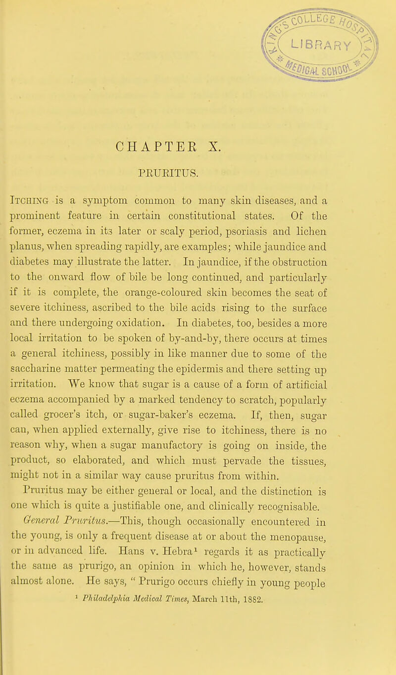 CHAPTER X. PEUEITUS. Itching is a symptom common to many skin diseases, and a prominent feature in certain constitutional states. Of the former, eczema in its later or scaly period, psoriasis and lichen planus, when spreading rapidly, are examples; while jaundice and diabetes may illustrate the latter. In jaundice, if the obstruction to the onward flow of bile be long continued, and particularly if it is complete, the orange-coloured skin becomes the seat of severe itchiness, ascribed to the bile acids rising to the surface and there undergoing oxidation. In diabetes, too, besides a more local irritation to be spoken of by-and-by, there occurs at times a general itchiness, possibly in like manner due to some of the saccharine matter permeating the epidermis and there setting up irritation. We know that sugar is a cause of a form of artificial eczema accompanied by a marked tendency to scratch, popularly called grocer's itch, or sugar-baker's eczema. If, then, sugar can, when applied externally, give rise to itchiness, there is no reason why, when a sugar manufactory is going on inside, the product, so elaborated, and which must pervade the tissues, plight not in a similar way cause pruritus from within. Pruritus may be either general or local, and the distinction is one which is quite a justifiable one, and clinically recognisable. General Pruritus.—This, though occasionally encountered in the young, is only a frequent disease at or about the menopause, or in advanced life. Hans v. Hebra1 regards it as practically the same as prurigo, an opinion in which he, however, stands almost alone. He says,  Prurigo occurs chiefly in young people 1 Philadelphia Medical Times, March 11th, 18S2.