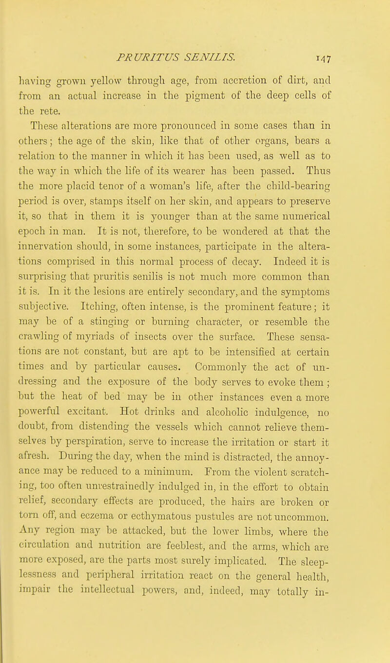 having grown yellow through age, from accretion of dirt, and from an actual increase in the pigment of the deep cells of the rete. These alterations are more pronounced in some cases than in others; the age of the skin, like that of other organs, bears a relation to the manner in which it has been used, as well as to the way in which the life of its wearer has been passed. Thus the more placid tenor of a woman's life, after the child-bearing period is over, stamps itself on her skin, and appears to preserve it, so that in them it is younger than at the same numerical epoch in man. It is not, therefore, to be wondered at that the innervation should, in some instances, participate in the altera- tions comprised in this normal process of decay. Indeed it is surprising that pruritis senilis is not much more common than it is. In it the lesions are entirely secondary, and the symptoms subjective. Itching, often intense, is the prominent feature; it may be of a stinging or burning character, or resemble the crawling of myriads of insects over the surface. These sensa- tions are not constant, but are apt to be intensified at certain times and by particular causes. Commonly the act of un- dressing and the exposure of the body serves to evoke them ; but the heat of bed may be in other instances even a more powerful excitant. Hot drinks and alcoholic indulgence, no doubt, from distending the vessels which cannot relieve them- selves by perspiration, serve to increase the irritation or start it afresh. During the clay, when the mind is distracted, the annoy- ance may be reduced to a minimum. From the violent scratch- ing, too often unrestrainedly indulged in, in the effort to obtain relief, secondary effects are produced, the hairs are broken or torn off, and eczema or ecthymatous pustules are not uncommon. Any region may be attacked, but the lower limbs, where the circulation and nutrition are feeblest, and the arms, which are more exposed, are the parts most surely implicated. The sleep- lessness and peripheral irritation react on the general health, impair the intellectual powers, and, indeed, may totally in-