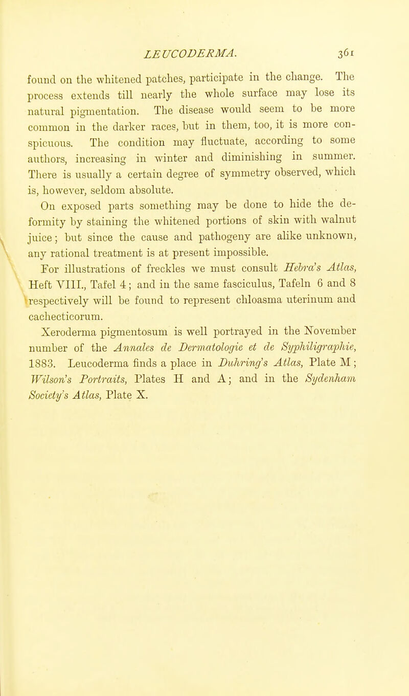 found on the whitened patches, participate in the change. The process extends till nearly the whole surface may lose its natural pigmentation. The disease would seem to be more common in the darker races, but in them, too, it is more con- spicuous. The condition may fluctuate, according to some authors, increasing in winter and diminishing in summer. There is usually a certain degree of symmetry observed, which is, however, seldom absolute. On exposed parts something may be done to hide the de- formity by staining the whitened portions of skin with walnut juice; but since the cause and pathogeny are alike unknown, any rational treatment is at present impossible. For illustrations of freckles we must consult Eebra's Atlas, Heft VIII., Tafel 4; and in the same fasciculus, Tafeln 6 and 8 respectively will be found to represent chloasma uterinum and cachecticorum. Xeroderma pigmentosum is well portrayed in the November number of the Annates cle Dermatologie et de Syphiligraphie, 1883. Leucoderma finds a place in Duhring's Atlas, Plate M ; Wilson's Portraits, Plates H and A; and in the Sydenham Society's Atlas, Plate X.