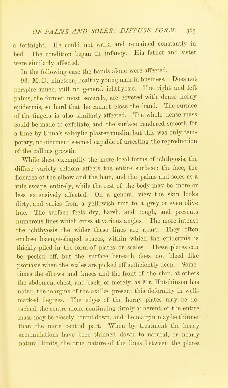 a fortnight. He could not walk, and remained constantly in bed. The condition began in infancy. His father and sister were similarly affected. In the following case the hands alone were affected. 93. M. D., nineteen, healthy young man in business. Does not perspire much, still no general ichthyosis. The right and left palms, the former most severely, are covered with dense horny epidermis, so hard that he cannot close the hand. The surface of the fingers is also similarly affected. The whole dense mass could be made to exfoliate, and the surface rendered smooth for a time by Unua's salicylic plaster muslin, but this was only tem- porary, no ointment seemed capable of arresting the reproduction of the callous growth. While these exemplify the more local forms of ichthyosis, the diffuse variety seldom affects the entire surface ; the face, the flexures of the elbow and the ham, and the palms and soles as a rule escape entirely, while the rest of the body may be more or less extensively affected. On a general view the skin looks dirty, and varies from a yellowish tint to a grey or even olive hue. The surface feels dry, harsh, and rough, and presents numerous lines which cross at various angles. The more intense the ichthyosis the wider these lines are apart. They often enclose lozenge-shaped spaces, within which the epidermis is thickly piled in the form of plates or scales. These plates can be peeled off, but the surface beneath does not bleed like psoriasis when the scales are picked off sufficiently deep. Some- times the elbows and knees and the front of the shin, at others the abdomen, chest, and back, or merely, as Mr. Hutchinson has noted, the margins of the axillae, present this deformity in well- marked degrees. The edges of the horny plates may be de- tached, the centre alone continuing firmly adherent, or the entire mass may be closely bound down, and the margin may be thinner than the more central part. When by treatment the horny accumulations have been thinned down to natural, or nearly natural limits, the true nature of the lines between the plates