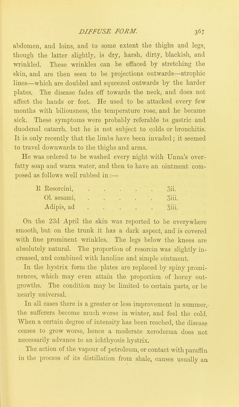 abdomen, and loins, and to some extent the thighs and legs, though the latter slightly, is dry, harsh, dirty, blackish, and wrinkled. These wrinkles can be effaced by stretching the skin, and are then seen to be projections outwards—atrophic lines—which are doubled and squeezed outwards by the harder plates. The disease fades off towards the neck, and does not affect the hands or feet. He used to be attacked every few months with biliousness, the temperature rose, and he became sick. These symptoms were probably referable to gastric and duodenal catarrh, but he is not subject to colds or bronchitis. It is only recently that the.limbs have been invaded; it seemed to travel downwards to the thighs and arms. He was ordered to be washed every night with Unna's over- fatty soap and warm water, and then to have an ointment com- posed as follows well rubbed in:— E Eesorcini, ..... 3h. 01. sesami, . . . . . 5iii. Adipis, ad ... 5iii. On the 23d April the skin was reported to be everywhere smooth, but on the trunk it has a dark aspect, and is covered with fine prominent wrinkles. The legs below the knees are absolutely natural. The proportion of resorcin was slightly in- creased, and combined with lanoline and simple ointment. In the hystrix form the plates are replaced by spiny promi- nences, which may even attain the proportion of horny out- growths. The condition may be limited to certain parts, or be nearly universal. In all cases there is a greater or less improvement in summer,- the sufferers become much worse in winter, and feel the cold. When a certain degree of intensity has been reached, the disease ceases to grow worse, hence a moderate xeroderma does not necessarily advance to an ichthyosis hystrix. The action of the vapour of petroleum, or contact with paraffin in the process of its distillation from shale, causes usually an