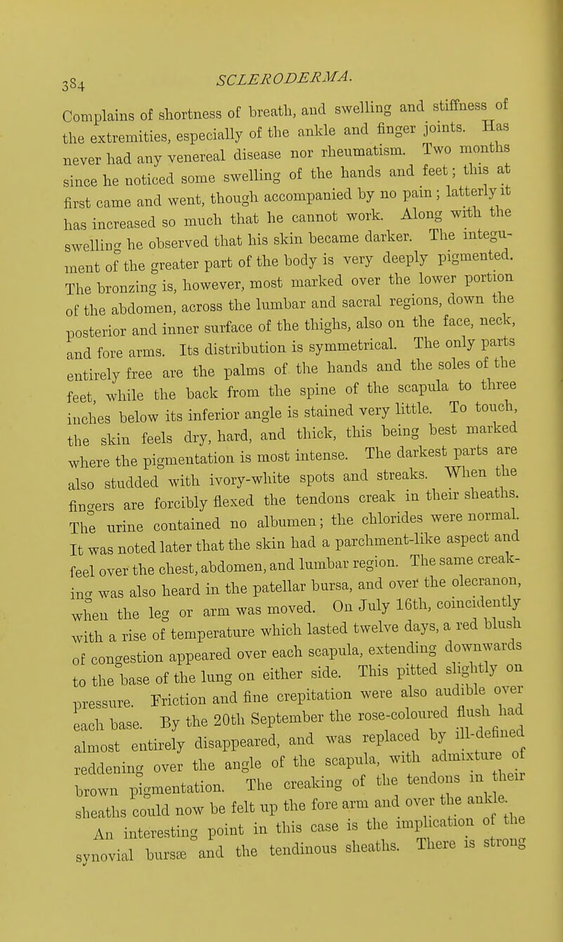 Complains of shortness of breath, and swelling and stiffness of the extremities, especially of the ankle and finger joints. Has never had any venereal disease nor rheumatism. Two months since he noticed some swelling of the hands and feet; this at first came and went, though accompanied by no pain; latterly it has increased so much that he cannot work. Along with the swelling he observed that his skin became darker. The integu- ment of the greater part of the body is very deeply pigmented. The bronzing is, however, most marked over the lower portion of the abdomen, across the lumbar and sacral regions, ciown the posterior and inner surface of the thighs, also on the face, neck, and fore arms. Its distribution is symmetrical. The only parts entirely free are the palms of the hands and the soles of the feet while the back from the spine of the scapula to three inches below its inferior angle is stained very little. To touch the skin feels dry, hard, and thick, this being best marked where the pigmentation is most intense. The darkest parts are also studded with ivory-white spots and streaks. When the fibers are forcibly flexed the tendons creak in their sheaths. The urine contained no albumen; the chlorides were normal. It was noted later that the skin had a parchment-like aspect and feel over the chest, abdomen, and lumbar region. The same creak- in. was also heard in the patellar bursa, and over' the olecranon, when the leg or arm was moved. On July 16th, comcidently with a rise of temperature which lasted twelve days, a red blush of congestion appeared over each scapula, extending downwards to the base of the lung on either side. This pitted slightly on pressure. Friction and fine crepitation were also audible over each base. By the 20th September the rose-coloured flush had almost entirely disappeared, and was replaced by ^-defined reddening over the angle of the scapula, with admixture of ie in° , ,. „ Thp creakincr of the tendons in their brown pigmentation. lne cieakine in sheaths could now be felt up the fore arm and over the ankle An interesting point in this case is the implication of the synovial burs, ai d the tendinous sheath, There is strong