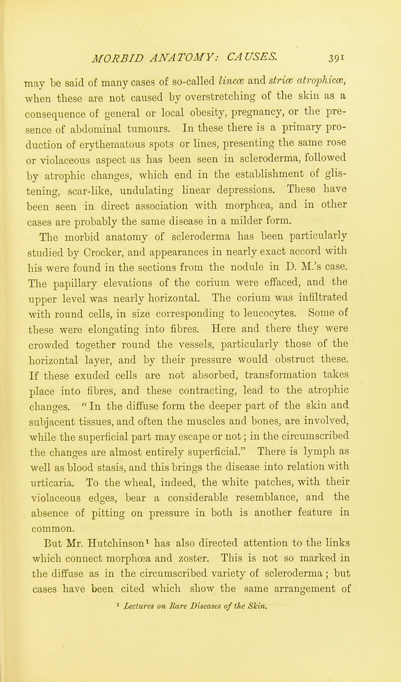 may be said of many cases of so-called linece and stria} atrophica;, when these are not caused by overstretching of the skin as a consequence of general or local obesity, pregnancy, or the pre- sence of abdominal tumours. In these there is a primary pro- duction of erythematous spots or lines, presenting the same rose or violaceous aspect as has been seen in scleroderma, followed by atrophic changes, which end in the establishment of glis- tening, scar-like, undulating linear depressions. These have been seen in direct association with rnorphcea, and in other cases are probably the same disease in a milder form. The morbid anatomy of scleroderma has been particularly studied by Crocker, and appearances in nearly exact accord with his were found in the sections from the nodule in D. M.'s case. The papillary elevations of the corium were effaced, and the upper level was nearly horizontal. The corium was infiltrated with round cells, in size corresponding to leucocytes. Some of these were elongating into fibres. Here and there they were crowded together round the vessels, particularly those of the horizontal layer, and by their pressure would obstruct these. If these exuded cells are not absorbed, transformation takes place into fibres, and these contracting, lead to the atrophic changes.  In the diffuse form the deeper part of the skin and subjacent tissues, and often the muscles and bones, are involved, while the superficial part may escape or not; in the circumscribed the changes are almost entirely superficial. There is lymph as well as blood stasis, and this brings the disease into relation with urticaria. To the wheal, indeed, the white patches, with their violaceous edges, bear a considerable resemblance, and the absence of pitting on pressure in both is another feature in common. But Mr. Hutchinson1 has also directed attention to the links which connect morphcea and zoster. This is not so marked in the diffuse as in the circumscribed variety of scleroderma; but cases have been cited which show the same arrangement of 1 Lectures on Hare Diseases of the Skin.