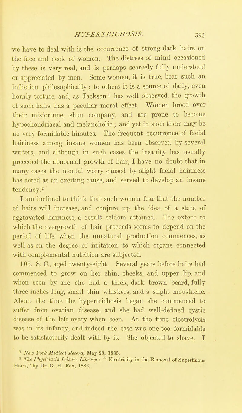 we have to deal with is the occurrence of strong dark hairs on the face and neck of women. The distress of mind occasioned hy these is very real, and is perhaps scarcely fully understood or appreciated hy men. Some women, it is true, bear such an infliction philosophically ; to others it is a source of daily, even hourly torture, and, as Jackson1 has well observed, the growth of such hairs has a peculiar moral effect. Women brood over their misfortune, shun company, and are prone to become hypochondriacal and melancholic ; and yet in such there may be no very formidable hirsutes. The frequent occurrence of facial hairiness among insane women has been observed by several writers, and although in such cases the insanity has usually preceded the abnormal growth of hair, I have no doubt that in many cases the mental worry caused by slight facial hairiness has acted as an exciting cause, and served to develop an insane tendency.2 I am inclined to think that such women fear that the number of hairs will increase, and conjure up the idea of a state of aggravated hairiness, a result seldom attained. The extent to which the overgrowth of hair proceeds seems to depend on the period of life when the unnatural production commences, as well as on the degree of irritation to which organs connected with complemental nutrition are subjected. 105. S. C, aged twenty-eight. Several years before hairs had commenced to grow on her chin, cheeks, and upper lip, and when seen by me she had a thick, dark brown beard, fully three inches long, small thin whiskers, and a slight moustache. About the time the hypertrichosis began she commenced to suffer from ovarian disease, and she had well-defined cystic disease of the left ovary when seen. At the time electrolysis was in its infancy, and indeed the case was one too formidable to be satisfactorily dealt with by it. She objected to shave. I 1 New York Medical Record, May 23, 1885. 2 The Physicians Leisure Library :  Electricity in the Removal of Superfluous Hairs, by Dr. G. H. Fox, 1886.