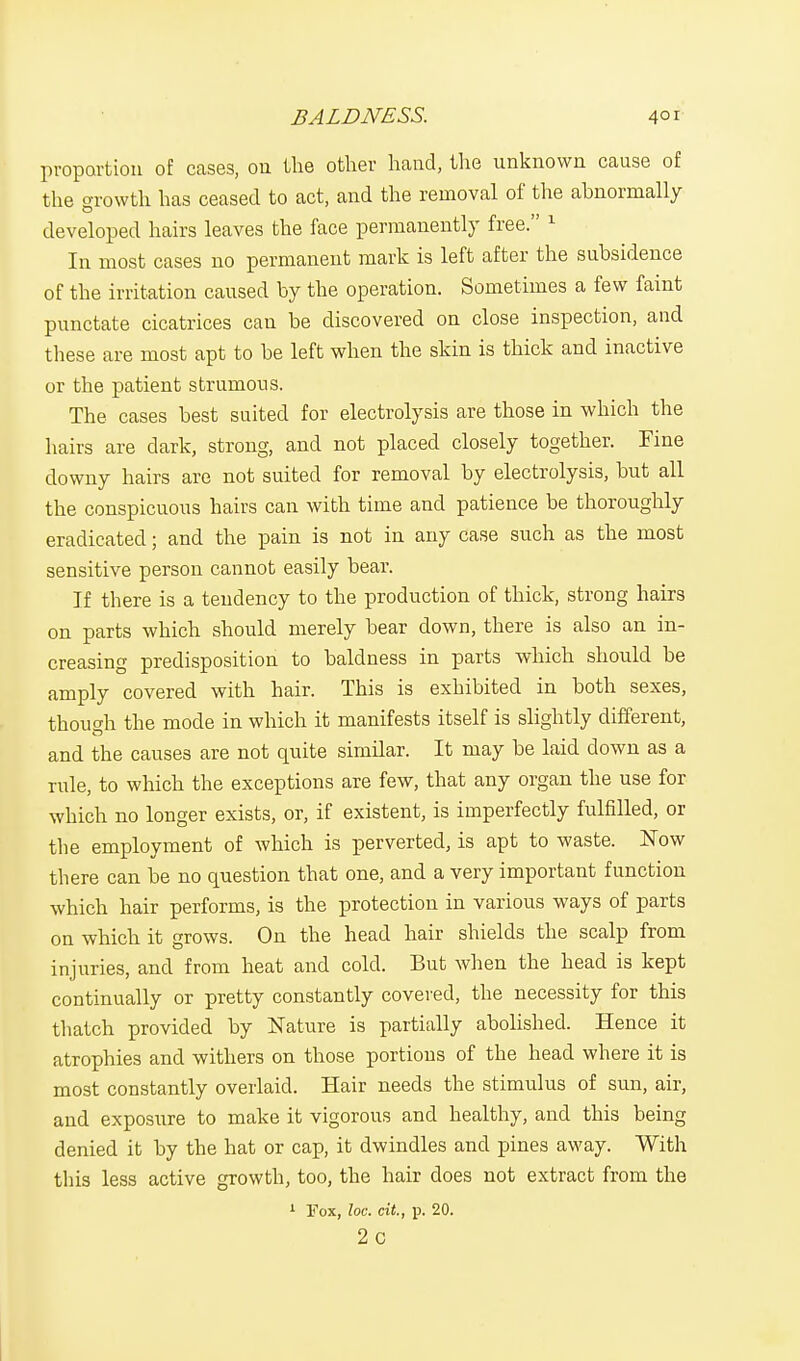 proportion of cases, 011 the other hand, the unknown cause of the growth has ceased to act, and the removal of the abnormally developed hairs leaves the face permanently free. 1 In most cases no permanent mark is left after the subsidence of the irritation caused by the operation. Sometimes a few faint punctate cicatrices can be discovered on close inspection, and these are most apt to be left when the skin is thick and inactive or the patient strumous. The cases best suited for electrolysis are those in which the hairs are dark, strong, and not placed closely together. Fine downy hairs are not suited for removal by electrolysis, but all the conspicuous hairs can with time and patience be thoroughly eradicated; and the pain is not in any case such as the most sensitive person cannot easily bear. If there is a tendency to the production of thick, strong hairs on parts which should merely bear down, there is also an in- creasing predisposition to baldness in parts which should be amply covered with hair. This is exhibited in both sexes, though the mode in which it manifests itself is slightly different, and the causes are not quite similar. It may be laid down as a rule, to which the exceptions are few, that any organ the use for which no longer exists, or, if existent, is imperfectly fulfilled, or the employment of which is perverted, is apt to waste. Now there can be no question that one, and a very important function which hair performs, is the protection in various ways of parts on which it grows. On the head hair shields the scalp from injuries, and from heat and cold. But when the head is kept continually or pretty constantly covered, the necessity for this thatch provided by Nature is partially abolished. Hence it atrophies and withers on those portions of the head where it is most constantly overlaid. Hair needs the stimulus of sun, air, and exposure to make it vigorous and healthy, and this being denied it by the hat or cap, it dwindles and pines away. With this less active growth, too, the hair does not extract from the 1 Fox, loc. cit, p. 20. 2c