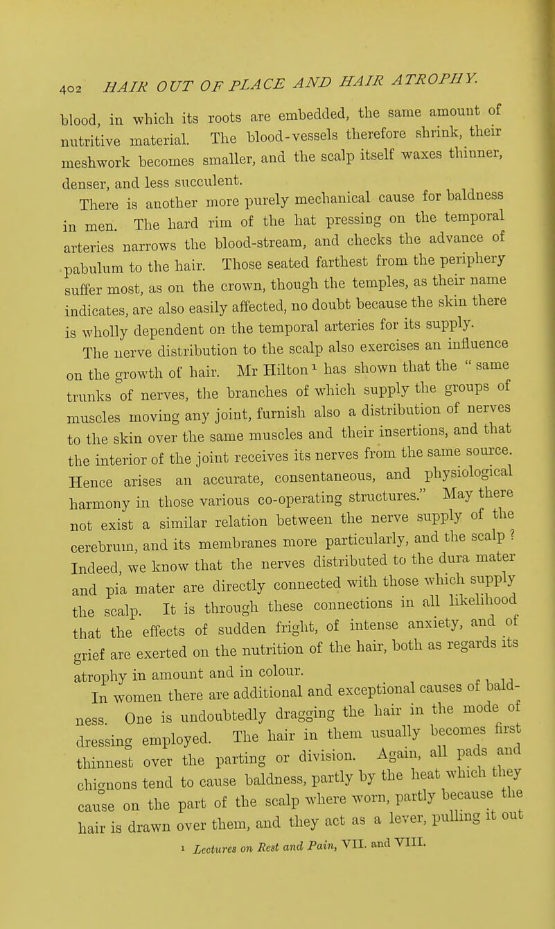 blood in which its roots are embedded, the same amount of nutritive material. The blood-vessels therefore shrink, their meshwork becomes smaller, and the scalp itself waxes thinner, denser, and less succulent. There is another more purely mechanical cause for baldness in men. The hard rim of the hat pressing on the temporal arteries narrows the blood-stream, and checks the advance of pabulum to the hair. Those seated farthest from the periphery suffer most, as on the crown, though the temples, as their name indicates, are also easily affected, no doubt because the skin there is wholly dependent on the temporal arteries for its supply. The nerve distribution to the scalp also exercises an influence on the growth of hair. Mr Hilton * has shown that the  same trunks of nerves, the branches of which supply the groups of muscles moving any joint, furnish also a distribution of nerves to the skin over the same muscles and their insertions, and that the interior of the joint receives its nerves from the same source. Hence arises an accurate, consentaneous, and physiological harmony in those various co-operating structures. May there not exist a similar relation between the nerve supply of the cerebrum, and its membranes more particularly, and the scalp ? Indeed we know that the nerves distributed to the dura mater and pi'a mater are directly connected with those which supply the scalp. It is through these connections in all likelihood that the effects of sudden fright, of intense anxiety, and of grief are exerted on the nutrition of the hair, both as regards its atrophy in amount and in colour. In women there are additional and exceptional causes of bald- ness One is undoubtedly dragging the hair in the mode of dressing employed. The hair in them usually becomes first thinnest over the parting or division. Again, all pads and chitons tend to cause baldness, partly by the heat winch they cause on the part of the scalp where worn, partly because the hair is drawn over them, and they act as a lever, pulling it out i Lectures on Rest and Pain, VII. and VIII.
