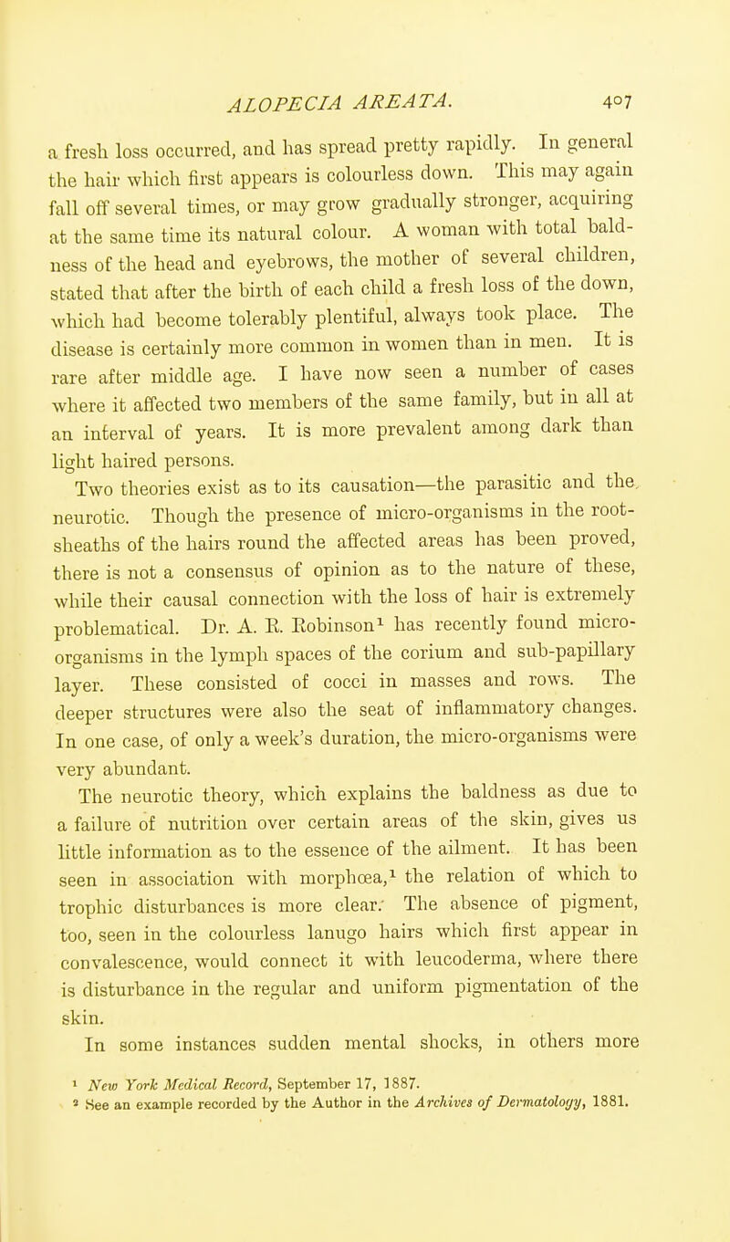 ALOPECIA AREATA. 4°7 a fresh loss occurred, and has spread pretty rapidly. In general the hair which first appears is colourless down. This may again fall off several times, or may grow gradually stronger, acquiring at the same time its natural colour. A woman with total bald- ness of the head and eyebrows, the mother of several children, stated that after the birth of each child a fresh loss of the down, which had become tolerably plentiful, always took place. The disease is certainly more common in women than in men. It is rare after middle age. I have now seen a number of cases where it affected two members of the same family, but in all at an interval of years. It is more prevalent among dark than light haired persons. Two theories exist as to its causation—the parasitic and the, neurotic. Though the presence of micro-organisms in the root- sheaths of the hairs round the affected areas has been proved, there is not a consensus of opinion as to the nature of these, while their causal connection with the loss of hair is extremely problematical. Dr. A. E. Eobinson1 has recently found micro- organisms in the lymph spaces of the corium and sub-papillary layer. These consisted of cocci in masses and rows. The deeper structures were also the seat of inflammatory changes. In one case, of only a week's duration, the micro-organisms were very abundant. The neurotic theory, which explains the baldness as due to a failure of nutrition over certain areas of the skin, gives us little information as to the essence of the ailment. It has been seen in association with morphcea,1 the relation of which to trophic disturbances is more clear: The absence of pigment, too, seen in the colourless lanugo hairs which first appear in convalescence, would connect it with leucoderma, where there is disturbance in the regular and uniform pigmentation of the skin. In some instances sudden mental shocks, in others more 1 New York Medical Record, September 17, 1887. 3 See an example recorded by the Author in the Archives of Dermatology, 1881.