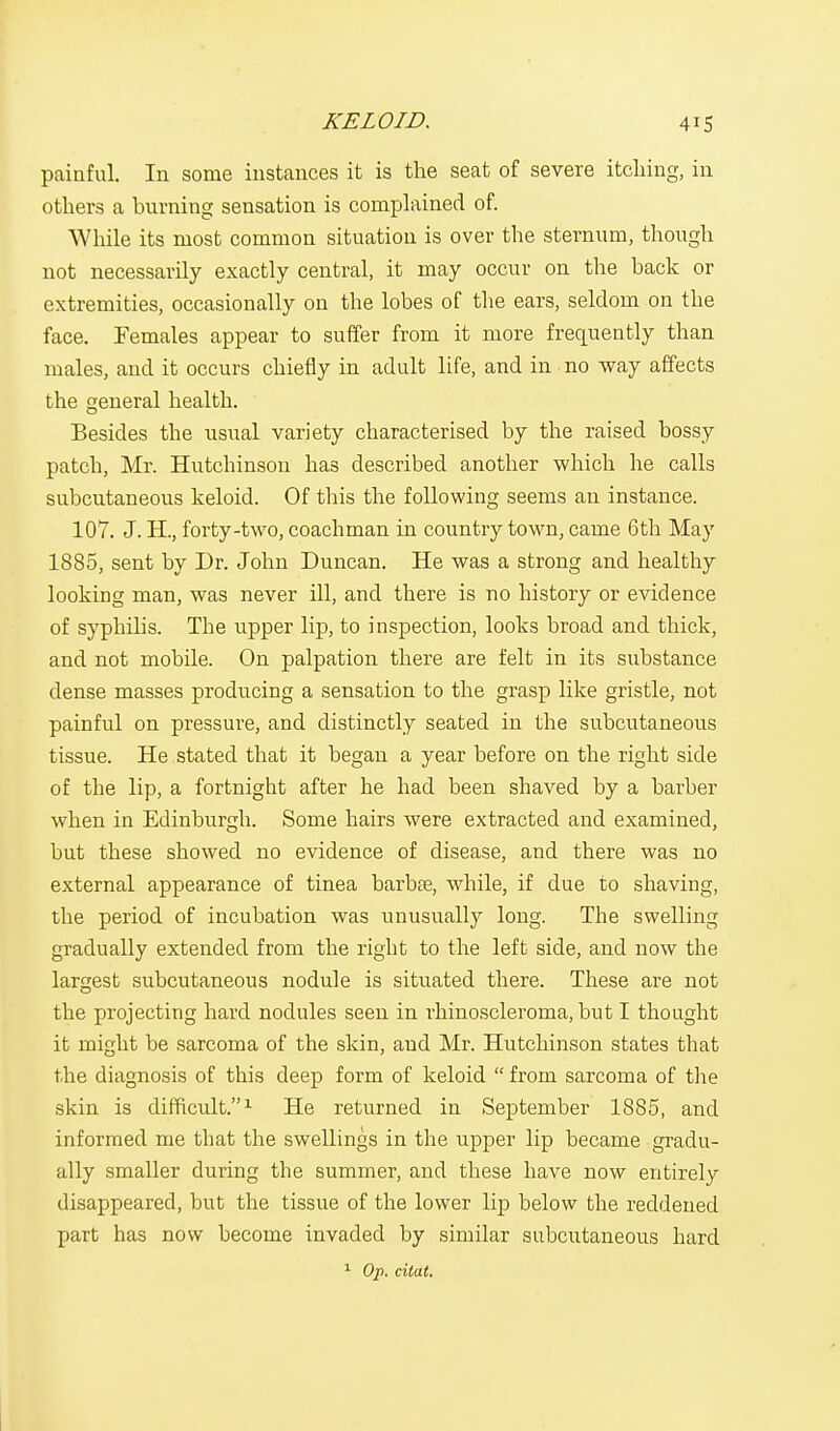 painful. In some instances it is the seat of severe itching, in others a burning sensation is complained of. While its most common situation is over the sternum, though not necessarily exactly central, it may occur on the back or extremities, occasionally on the lobes of the ears, seldom on the face. Females appear to suffer from it more frequently than males, and it occurs chiefly in adult life, and in no way affects the general health. Besides the usual variety characterised by the raised bossy patch, Mr. Hutchinson has described another which he calls subcutaneous keloid. Of this the following seems an instance. 107. J. H., forty-two, coachman in country town, came 6th May 1885, sent by Dr. John Duncan. He was a strong and healthy looking man, was never ill, and there is no history or evidence of syphilis. The upper lip, to inspection, looks broad and thick, and not mobile. On palpation there are felt in its substance dense masses producing a sensation to the grasp like gristle, not painful on pressure, and distinctly seated in the subcutaneous tissue. He stated that it began a year before on the right side of the lip, a fortnight after he had been shaved by a barber when in Edinburgh. Some hairs were extracted and examined, but these showed no evidence of disease, and there was no external appearance of tinea barbae, while, if due to shaving, the period of incubation was unusually long. The swelling gradually extended from the right to the left side, and now the largest subcutaneous nodule is situated there. These are not the projecting hard nodules seen in rhinoscleroma, but I thought it might be sarcoma of the skin, and Mr. Hutchinson states that the diagnosis of this deep form of keloid  from sarcoma of the skin is difficult.1 He returned in September 1885, and informed me that the swellings in the upper lip became gradu- ally smaller during the summer, and these have now entirely disappeared, but the tissue of the lower lip below the reddened part has now become invaded by similar subcutaneous hard 1 Op. citat.