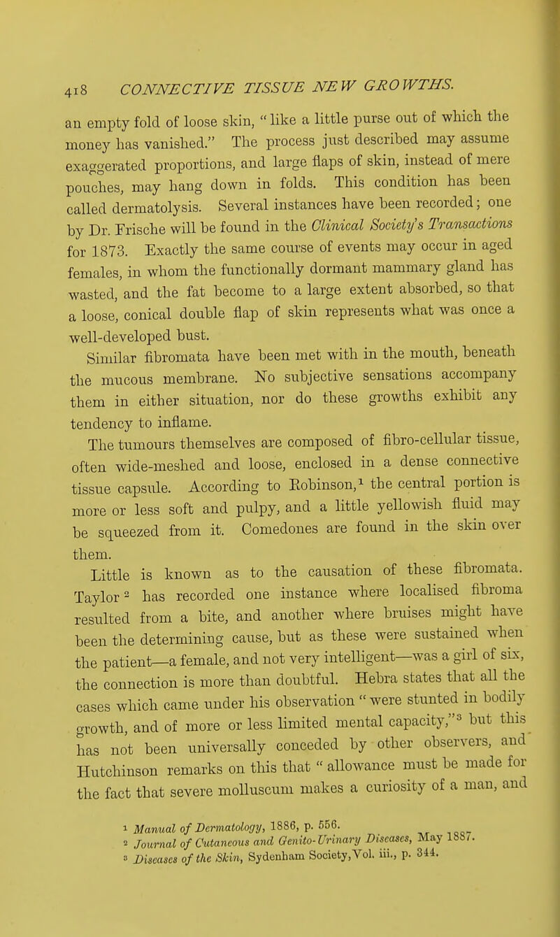 an empty fold of loose skin, like a little purse out of which the money has vanished. The process just described may assume exaggerated proportions, and large flaps of skin, instead of mere pouches, may hang down in folds. This condition has been called dermatolysis. Several instances have been recorded; one by Dr. Frische will be found in the Clinical Society's Transactions for 1873. Exactly the same course of events may occur in aged females, in whom the functionally dormant mammary gland has wasted, and the fat become to a large extent absorbed, so that a loose, conical double flap of skin represents what was once a well-developed bust. Similar fibromata have been met with in the mouth, beneath the mucous membrane. No subjective sensations accompany them in either situation, nor do these growths exhibit any tendency to inflame. The tumours themselves are composed of fibro-cellular tissue, often wide-meshed and loose, enclosed in a dense connective tissue capsule. According to Bobinson,1 the central portion is more or less soft and pulpy, and a little yellowish fluid may be squeezed from it. Comedones are found in the skin over them. Little is known as to the causation of these fibromata. Taylor2 has recorded one instance where localised fibroma resulted from a bite, and another where bruises might have been the determining cause, but as these were sustained when the patient—a female, and not very intelligent—was a girl of six, the connection is more than doubtful. Hebra states that all the cases which came under his observation were stunted in bodily growth, and of more or less limited mental capacity,y but this has not been universally conceded by other observers, and Hutchinson remarks on this that  allowance must be made for the fact that severe molluscum makes a curiosity of a man, and i Manual of Dermatology, 1886, p. 556. * Journal of Cutaneous and Genito-Urinary Diseases, May 1887. a Diseases of the Skin, Sydenham Society,Vol. iii., p. 344.