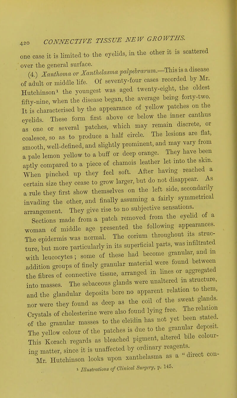 one case it is limited to the eyelids, in the other it is scattered over the general surface. _ (4 ) Xanthoma or Xanthelasma palpelrarum.-Tlns is a disease of adult or middle life. Of seventy-four cases recorded by Mr Hutchinson* the youngest was aged twenty-eight, the oldest fifty-nine, when the disease hegan, the average hemg forty-two. It is characterised hy the appearance of yellow patches on the eyelids These form first ahove or helow the inner canthus as one or several patches, which may remain discrete or coalesce, so as to produce a half circle. The lesions are flat, smooth, well-defined, and slightly prominent, and may vary rom a pale lemon yellow to a huff or deep orange. They have been aptly compared to a piece of chamois leather let into the skin. When pinched up they feel soft. After having reached a certain size they cease to grow larger, but do not disappear As a rule they first show themselves on the left side, secondarily invading the other, and finally assuming a fairly symmetrical arrangement. They give rise to no subjective sensations. Sections made from a patch removed from the eyelid of a woman of middle age presented the following appearances. The epidermis was normal. The corium throughout its struc- ture but more particularly in its superficial parts, was infiltrated with leucocytes; some of these had become granular and m addition groups of finely granular material were found between the fibres of connective tissue, arranged in hues or aggregated into masses. The sebaceous glands were unaltered in structure, and the glandular deposits bore no apparent relation to them, nor were they found as deep as the coil of the sweat g and, Crystals of cholesterine were also found lying free. The relation of the granular masses to the eleidin has not yet been stated The yellow colour of the patches is due to the granular dep art This Korach regards as bleached pigment, altered bile colour- ing matter, since it is unaffected by ordinary reagens^ Mr. Hutchinson looks upon xanthelasma as a direct con- i Illustrations of Clinical Surgery, p. 145.