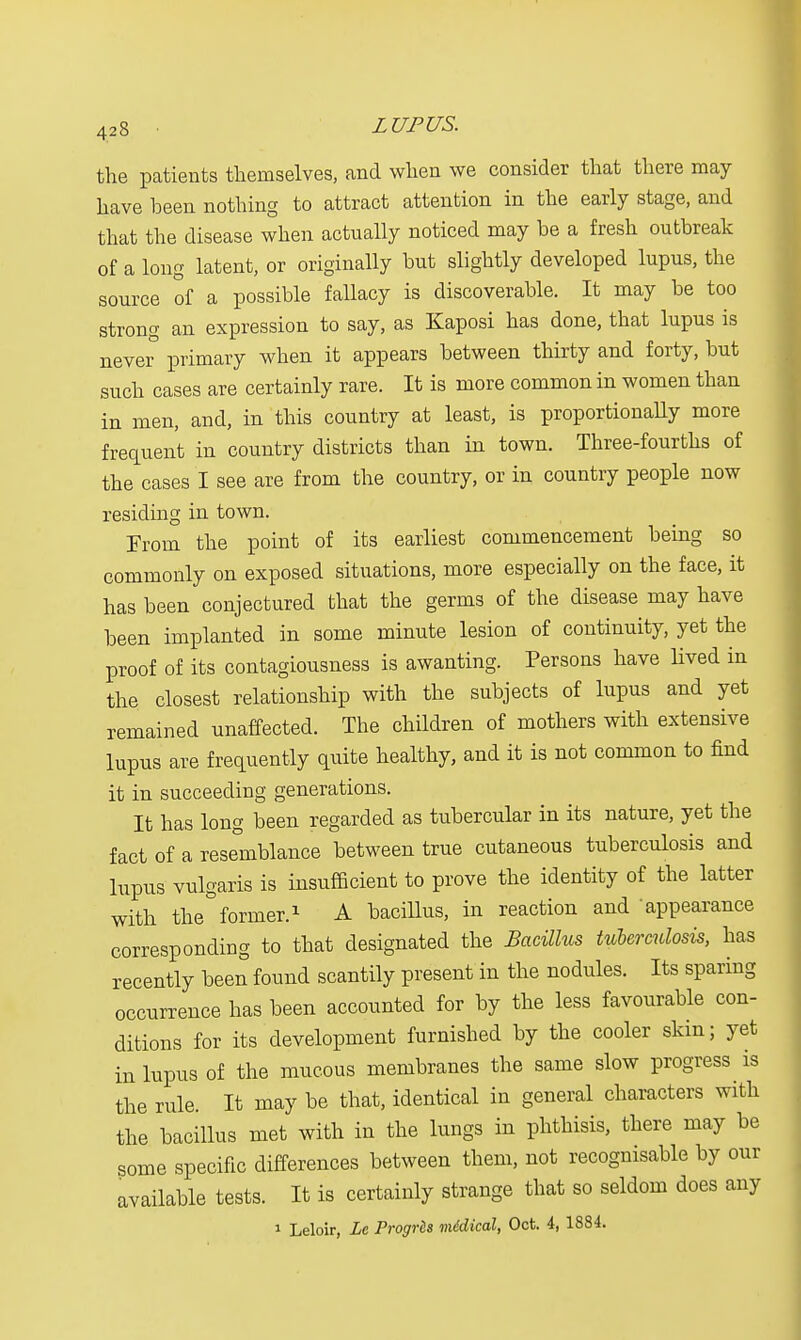 the patients themselves, and when we consider that there may have been nothing to attract attention in the early stage, and that the disease when actually noticed may be a fresh outbreak of a long latent, or originally but slightly developed lupus, the source of a possible fallacy is discoverable. It may be too strong an expression to say, as Kaposi has done, that lupus is never primary when it appears between thirty and forty, but such cases are certainly rare. It is more common in women than in men, and, in this country at least, is proportionaUy more frequent in country districts than in town. Three-fourths of the cases I see are from the country, or in country people now residing in town. From the point of its earliest commencement being so commonly on exposed situations, more especially on the face, it has been conjectured that the germs of the disease may have been implanted in some minute lesion of continuity, yet the proof of its contagiousness is awanting. Persons have lived in the closest relationship with the subjects of lupus and yet remained unaffected. The children of mothers with extensive lupus are frequently quite healthy, and it is not common to find it in succeeding generations. It has long been regarded as tubercular in its nature, yet the fact of a resemblance between true cutaneous tuberculosis and lupus vulgaris is insufficient to prove the identity of the latter with the former.1 A bacillus, in reaction and appearance corresponding to that designated the Bacillus tuberculosis, has recently been found scantily present in the nodules. Its sparing occurrence has been accounted for by the less favourable con- ditions for its development furnished by the cooler skin; yet in lupus of the mucous membranes the same slow progress is the rule It may be that, identical in general characters with the bacillus met with in the lungs in phthisis, there may be some specific differences between them, not recognisable by our available tests. It is certainly strange that so seldom does any 1 Leloir, Le Progrls mddical, Oct. 4, 1884.