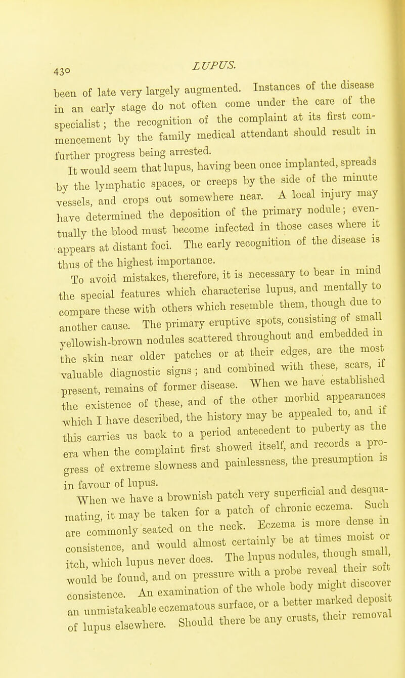 been of late very largely augmented. Instances of the disease in an early stage do not often come nnder the care of the specialist; the recognition of the complaint at its first com- mencement by the family medical attendant should result m further progress being arrested. It would seem that lupus, having been once implanted, spreads bv the lymphatic spaces, or creeps by the side of the minute vessels, and crops out somewhere near. A local injury may have determined the deposition of the primary nodule; even- tually the blood must become infected in those cases where it appears at distant foci. The early recognition of the disease is thus of the highest importance. _ _ To avoid mistakes, therefore, it is necessary to bear m mma the special features which characterise lupus, and mentally to compare these with others which resemble them, though due to another cause. The primary eruptive spots, consisting of small yellowish-brown nodules scattered throughout and embedded m the skin near older patches or at their edges, are the most valuable diagnostic signs; and combined with these scars, xf present, remains of former disease. When we have established Le existence of these, and of the other morbid appearances which I have described, the history may be appealed to, and it tMs carries us back to a period antecedent to puberty as the era when the complaint first showed itself, and records a pro- gress of extreme slowness and painlessness, the presumption is brownish patch very superficial and desqua- mating, it may be taken for a patch of chronic eczema. Such are commonly seated on the neck. Eczema is more dens m nsXce, and would almost certainly be at t„is or itch which lupus never does. The lupus nodules, though small Jbe found and on pressure with a probe reveal their soft :^te Crln examinition of the whole body might discover liable eczematous surface, or a better marked deposi l^ e sewhere. Should there be any crusts, their removal
