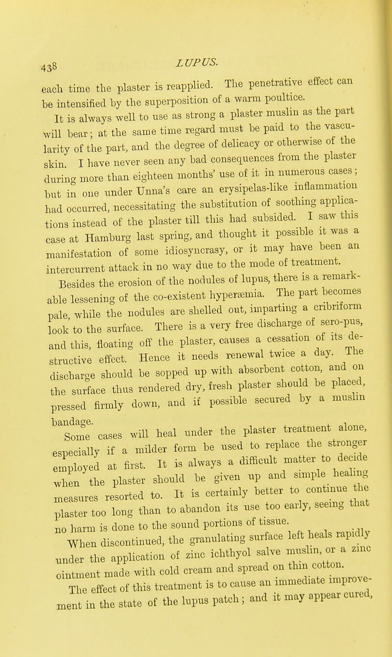 each time the plaster is reapplied. The penetrative effect can be intensified by the superposition of a warm poultice. It is always well to use as strong a plaster muslm as the part will bear; at the same time regard must be paid to the vascu- larity of the part, and the degree of delicacy or otherwise of the skin I have never seen any bad consequences from the plaster durina more than eighteen months' use of it in numerous cases ; but in one under Unna's care an erysipelas-like inflammation had occurred, necessitating the substitution of soothing applica- tions instead of the plaster till this had subsided. I saw this case at Hamburg last spring, and thought it possible it was a manifestation of some idiosyncrasy, or it may have been an intercurrent attack in no way due to the mode of treatment. Besides the erosion of the nodules of lupus, there is a remark- able lessening of the co-existent hyperemia. The part becomes pale while the nodules are shelled out, imparting a cribriform look to the surface. There is a very free discharge of sero-pus, and this, floating off the plaster, causes a cessation of its de- structive effect. Hence it needs renewal twice a day. lhe discharge should be sopped up with absorbent cotton, and on the surface thus rendered dry, fresh plaster should be placed, pressed firmly down, and if possible secured by a muslm Some' cases will heal under the plaster treatment alone, especially if a milder form he nsed to replace the stronger employed at first. It is always a difficult matter to decide 111 the plaster should he given up aud snnple heahng measures resorted to. It is certainly hetter to continue tire plaster too long than to ahandon its use too early, seemg that no harm is done to the sound portions of tissue When discontinued, the granulating surface left heals raprdly under the application of tine ichthyol salve muslm, or a zmc intment made with cold cream and spread on The effect of this treatment is to cause an immediate improve meat in the state of the lupus patch; and it may appear cured,