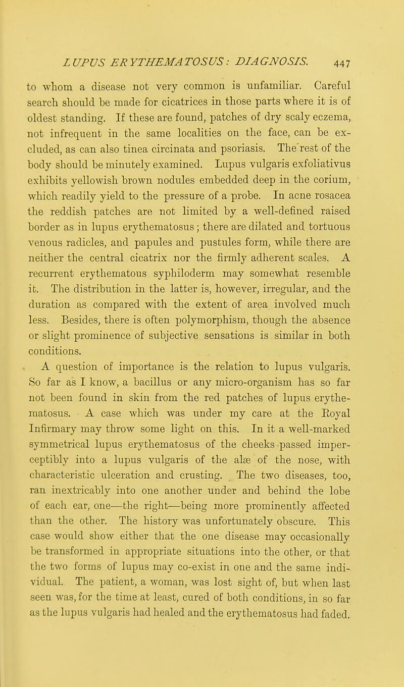to whom a disease not very common is unfamiliar. Careful search should be made for cicatrices in those parts where it is of oldest standing. If these are found, patches of dry scaly eczema, not infrequent in the same localities on the face, can be ex- cluded, as can also tinea circinata and psoriasis. The'rest of the body should be minutely examined. Lupus vulgaris exfoliativus exhibits yellowish brown nodules embedded deep in the corium, which readily yield to the pressure of a probe. In acne rosacea the reddish patches are not limited by a well-defined raised border as in lupus erythematosus; there are dilated and tortuous venous radicles, and papules and pustules form, while there are neither the central cicatrix nor the firmly adherent scales. A recurrent erythematous syphiloderm may somewhat resemble i t. The distribution in the latter is, however, irregular, and the duration as compared with the extent of area involved much less. Besides, there is often polymorphism, though the absence or slight prominence of subjective sensations is similar in both conditions. A question of importance is the relation to lupus vulgaris. So far as I know, a bacillus or any micro-organism has so far not been found in skin from the red patches of lupus erythe- matosus. A case which was under my care at the Eoyal Infirmary may throw some light on this. In it a well-marked symmetrical lupus erythematosus of the cheeks passed imper- ceptibly into a lupus vulgaris of the alee of the nose, with characteristic ulceration and crusting. The two diseases, too, ran inextricably into one another under and behind the lobe of each ear, one—the right—being more prominently affected than the other. The history was unfortunately obscure. This case would show either that the one disease may occasionally be transformed in appropriate situations into the other, or that the two forms of lupus may co-exist in one and the same indi- vidual. The patient, a woman, was lost sight of, but when last seen was, for the time at least, cured of both conditions, in so far as the lupus vulgaris had healed and the erythematosus had faded.