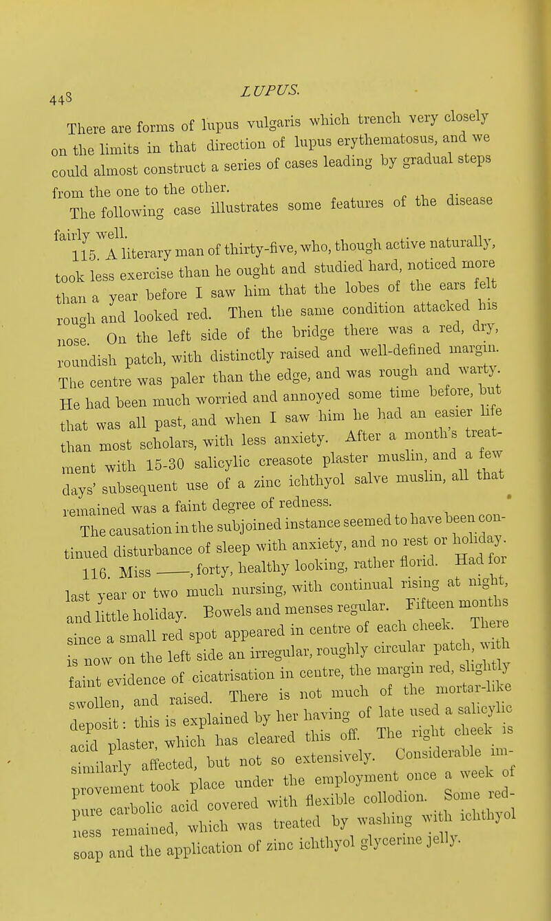 There are forms of lupus vulgaris which trench very closely on the limits in that direction of lupus erythematosus, and we could almost construct a series of cases leading hy gradual steps froin the one to the other. The following ease illustrates some features of the chsease &tl5 Aliteiary man of thirty-five, who, though active naturally, took less exercise than he ought and studied hard noticed more than a year before I saw him that the lobes of the ears felt ronchand looted red. Then the same condition attacked his nose On the left side of the bridge there was a red, dry, ronndish patch, with distinctly raised and well-defined margin. The centre was paler than the edge, and was rough and warty He had been much worried and annoyed some time before, tat that was all past, and when I saw him he had an easier h e than most scholars, with less anxiety. After a month s treat- ment with 15-30 salicylic ereasote plaster muslm and a few days' subsequent use of a zinc iehthyol salve muslm, all that remained was a faint degree of redness. The causation in the subjoined instance seemed to have been con- tinued disturbance of sleep with anxiety, and no rest or holiday 116 Miss .forty, healthy looking, rather florid. Had o last year or two much nursing, with continual rising at night, k ittle holiday. Bowels and menses regular. Fi teen men tk since a small red spot appeared in centre of each cheek The e now on the left side an Regular, roughly circular patch, . h faint evidence of cicatrisation in centre, the margin red, slight J In and raised. There is not much of the mortm-h e d , si ' this is explained by Her having of late used a salicylic Si plaster, which has cleared this off. The right cheek a uuariy affected, but not so extensively. Considerable m, _nttook place under the employment once a week f pnrlTa belie acid covered with flexible collodion. Some ed- enmined, which was treated by weshmg witfr iehthyol soap and the application of zinc iehthyol glycerine jelly