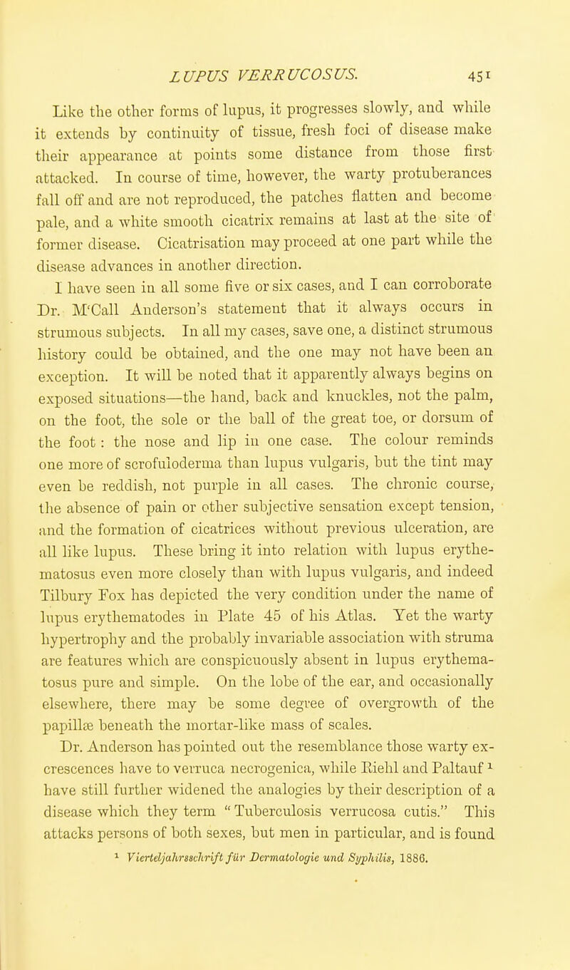 Like the other forms of lupus, it progresses slowly, and while it extends by continuity of tissue, fresh foci of disease make their appearance at points some distance from those first- attacked. In course of time, however, the warty protuberances fall off and are not reproduced, the patches flatten and become pale, and a white smooth cicatrix remains at last at the site of former disease. Cicatrisation may proceed at one part while the disease advances in another direction. I have seen in all some five or six cases, and I can corroborate Dr. M'Call Anderson's statement that it always occurs in strumous subjects. In all my cases, save one, a distinct strumous history could be obtained, and the one may not have been an exception. It will be noted that it apparently always begins on exposed situations—the band, back and knuckles, not the palm, on the foot, the sole or the ball of the great toe, or dorsum of the foot: the nose and lip in one case. The colour reminds one more of scrofuloderma than lupus vulgaris, but the tint may even be reddish, not purple in all cases. The chronic course, the absence of pain or other subjective sensation except tension, and the formation of cicatrices without previous ulceration, are all like lupus. These bring it into relation with lupus erythe- matosus even more closely than with lupus vulgaris, and indeed Tilbury Fox has depicted the very condition under the name of lupus erythematodes in Plate 45 of his Atlas. Yet the warty hypertrophy and the probably invariable association with struma are features which are conspicuously absent in lupus erythema- tosus pure and simple. On the lobe of the ear, and occasionally elsewhere, there may be some degree of overgrowth of the papillae beneath the mortar-like mass of scales. Dr. Anderson has pointed out the resemblance those warty ex- crescences have to verruca necrogenica, while Eiehl and Paltauf1 have still further widened the analogies by their description of a disease which they term  Tuberculosis verrucosa cutis. This attacks persons of both sexes, but men in particular, and is found 1 Viertdjuhraschrift fur Dcrmatologie und Syphilis, 1886.