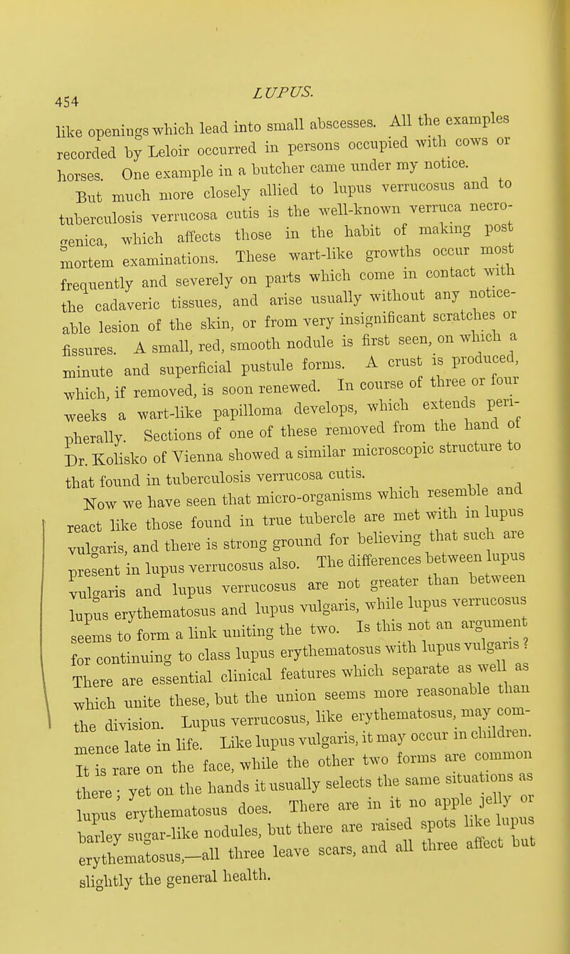 ac a LUPUS. 454 like openings which lead into small abscesses. All the examples recorded by Leloir occurred in persons occupied wath cows or horses. One example in a butcher came under my notice. But much more closely allied to lupus verrucosus and to tuberculosis verrucosa cutis is the well-known verruca necro- .enica, which affects those in the habit of making post mortem examinations. These wart-like growths occur most frequently and severely on parts which come in contact with the cadaveric tissues, and arise usually without any notice- able lesion of the skin, or from very insignificant scratches or fissures. A small, red, smooth nodule is first seen, on which a minute and superficial pustule forms. A crust is produced, which, if removed, is soon renewed. In course of three or four weeks a wart-like papilloma develops, which extends peri- pherally. Sections of one of these removed from the hand of Dr. Kolisko of Vienna showed a similar microscopic structure to that found in tuberculosis verrucosa cutis.  Now we have seen that micro-organisms which resemble and react like those found in true tubercle are met with in upus vulgaris, and there is strong ground for believing that such are present in lupus verrucosus also. The differences between upus ruCris and lupus verrucosus are not greater than between Lus erythematosus and lupus vulgaris, while lupus verrucosus seems to form a link uniting the two. Is this not an argumen for continuing to class lupus erythematosus with lupus vulgaris There are essential clinical features which separate as well a, which unite these, but the union seems more reasonable than I the division. Lupus verrucosus, like erythematosus may com- m nc late in life Like lupus vulgaris, it may occur m children It isIre on the face, while the other two forms are common here yet on the hands itusually selects the same situations as upus' erythematosus does. There are in it no apple J el y o bXy Jgar-like nodules, but there are raised spots like lupu L;SemaLus,--all three leave scars, and all three affect but slightly the general health.