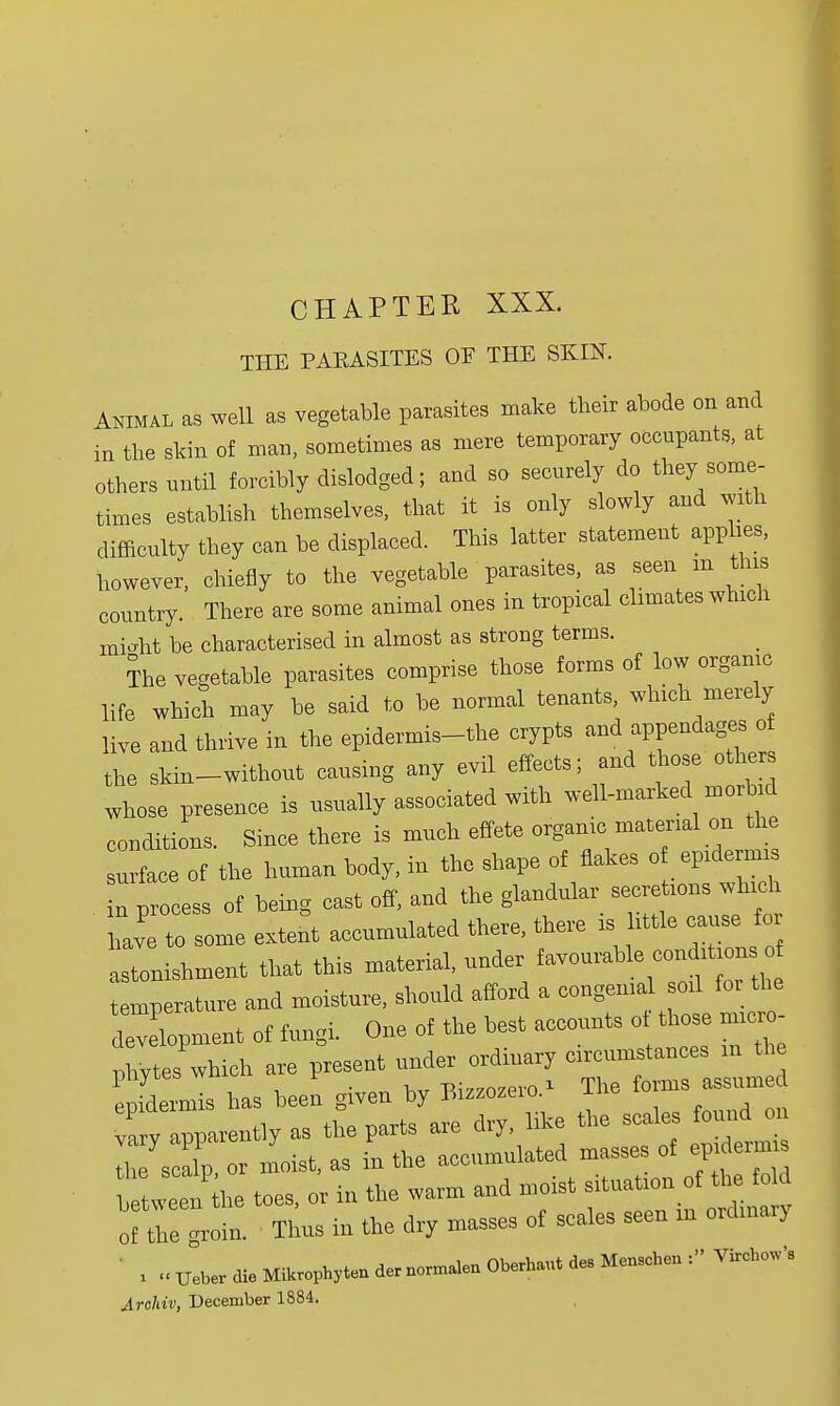 CHAPTER XXX. THE PARASITES OF THE SKIN. Animal as well as vegetable parasites make their abode on and in the skin of man, sometimes as mere temporary occupants, at others nntil forcibly dislodged; and so securely do they some- times establish themselves, that it is only slowly and with difficulty they can be displaced. This latter statement applies, however, chiefly to the vegetable parasites, as seen in this country. There are some animal ones in tropical climates which micht be characterised in almost as strong terms. The vegetable parasites comprise those forms of low organic life which may be said to be normal tenants, which merely live and thrive in the epidermis-the crypts and appendages o the skin-without causing any evil effects; and those other whose presence is usually associated with well-marked morbid conditions. Since there is much effete organic material on the face of the human body, in the shape of flakes of epidermis in process of being cast off, and the glandular secretions which Le to some extent accumulated there, there is little cause for stonishment that this material, under favourable contoons o temperature and moisture, should afford a congenial soil for the development of fungi. One of the best accounts of those micro- phytes which are present under ordinary circumstances m the 1 fdelis has been given by a—era* The forms assumed v v apparently as the parts are dry, like the scales found on Ih7s alp or moist, as in the accumulated masses of epi ermis ttweTAe toes, or in the warm and moist situation of the of tie ^roin. Thus in the dry masses of scales seen m ordinary ' , ..TJeberdieMikrophytendernonnalenO^bautdesMenBcheu: VircboWs Archiv, December 1884.