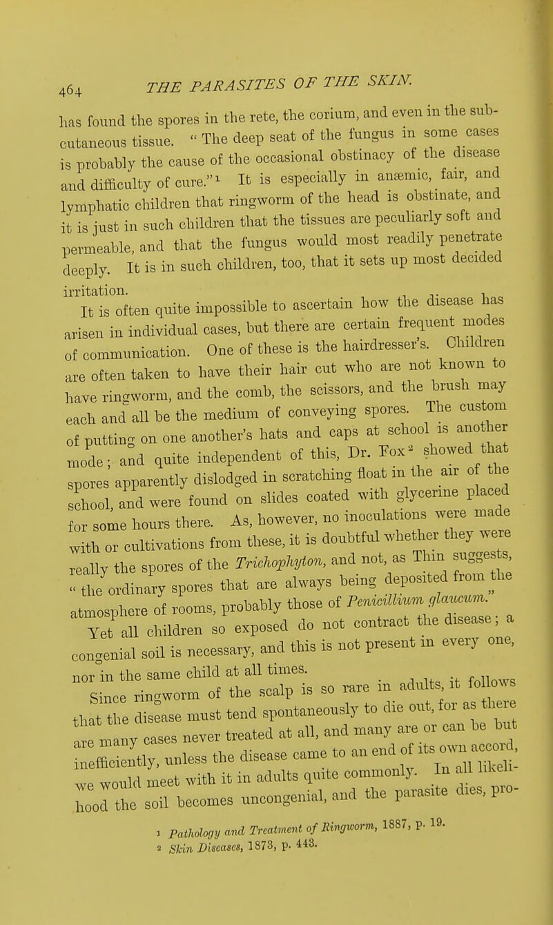 has found the spores in the rete, the corium, and even in the sub- cutaneous tissue. « The deep seat of the fungus in some cases is probably the cause of the occasional obstinacy of the disease and difficulty of cure.1 It is especially in anionic fair, and lymphatic children that ringworm of the head is obstinate, and it is iust in such children that the tissues are peculiarly soft and permeable, and that the fungus would most readily penetrate deeply. It is in such children, too, that it sets up most decided irritation. . It is often quite impossible to ascertain how the disease has arisen in individual cases, but there are certain frequent modes of communication. One of these is the hairdresser s. Children are often taken to have their hair cut who are not known to have ringworm, and the comb, the scissors, and the brush may each and all be the medium of conveying spores. The custom of putting on one another's hats and caps at school is ano her mode; and quite independent of this, Dr. Fox showed tha spores apparently dislodged in scratching float m the air o 1 school, and were found on slides coated with glycerine placed for some hours there. As, however, no inoculations were made with or cultivations from these, it is doubtful whether they were really the spores of the MA**** and ** - Th lie ordinary spores that are always being deposited from the atmosphere of rooms, probably those of «^~e. % Yet all children so exposed do not contract the disease, a congenial soil is necessary, and this is not present in every one, nor in the same child at aH times ^ Rincp rincworm of the scalp is so > tha the dis ase must tend spontaneously to die out, for as there t m i y cases never treated at all, and many are or can be but efficiently, unless the disease came to an end o its own accoid «™ld meet with it in adults quite commonly. In all liken ^becomes uncongenial, and the parasite dies, pro- a Pathology and Treatment of Ringworm, 1887, p. 19. 2 Skin Diseases, 1873, p. 443.