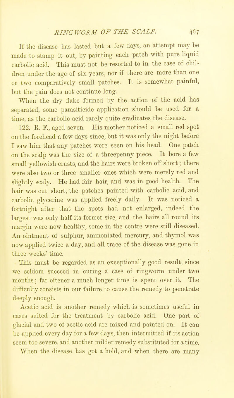 If the disease has lasted but a few days, an attempt may be made to stamp it out, by painting each patch with pure liquid carbolic acid. This must not be resorted to in the case of chil- dren under the age of six years, nor if there are more than one or two comparatively small patches. It is somewhat painful, but the pain does not continue long. When the dry flake formed by the action of the acid has separated, some parasiticide application should be used for a time, as the carbolic acid rarely quite eradicates the disease. 122. R I\, aged seven. His mother noticed a small red spot on the forehead a few days since, but it was only the night before I saw him that any patches were seen on his head. One patch on the scalp was the size of a threepenny piece. It bore a few small yellowish crusts, and the hairs were broken off short; there were also two or three smaller ones which were merely red and slightly scaly. He had fair hair, and was in good health. The hair was cut short, the patches painted with carbolic acid, and carbolic glycerine was applied freely daily. It was noticed a fortnight after that the spots had not enlarged, indeed the largest was only half its former size, and the hairs all round its margin were now healthy, some in the centre were still diseased. An ointment of sulphur, ammoniated mercury, and thymol was now applied twice a day, and all trace of the disease was gone in three weeks' time. This must be regarded as an exceptionally good result, since we seldom succeed in curing a case of ringworm under two months; far oftener a much longer time is spent over it. The difficulty consists in our failure to cause the remedy to penetrate deeply enough. Acetic acid is another remedy which is sometimes useful in cases suited for the treatment by carbolic acid. One part of glacial and two of acetic acid are mixed and painted on. It can be applied every day for a few days, then intermitted if its action seem too severe, and another milder remedy substituted for a time. When the disease has got a hold, and when there are many