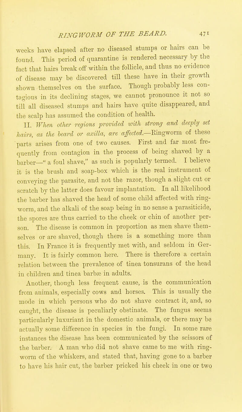 weeks have elapsed after no diseased stumps or hairs can be found. This period of quarantine is rendered necessary by the fact that hairs break off within the follicle, and thus no evidence of disease may be discovered till these have in their growth shown themselves on the surface. Though probably less con- tagious in its declining stages, we cannot pronounce it not so till all diseased stumps and hairs have quite disappeared, and the scalp has assumed the condition of health. II. When other regions provided with strong and deeply set hairs, as the beard or axilla, are affected.—Ringworm of these parts arises from one of two causes. First and far most fre- quently from contagion in the process of being shaved by a barber— a foul shave, as such is popularly termed. I believe it is the brush and soap-box which is the real instrument of conveying the parasite, and not the razor, though a slight cut or scratch by the latter does favour implantation. In all likelihood the barber has shaved the head of some child affected with ring- worm, and the alkali of the soap being in no sense a parasiticide, the spores are thus carried to the cheek or chin of another per- son. The disease is common in proportion as men shave them- selves or are shaved, though there is a something more than this. In France it is frequently met with, and seldom in Ger- many. It is fairly common here. There is therefore a certain relation between the prevalence of tinea tonsurans of the head in children and tinea barbie in adults. Another, though less frequent cause, is the communication from animals, especially cows and horses. This is usually the mode in which persons who do not shave contract it, and, so caught, the disease is peculiarly obstinate. The fungus seems particularly luxuriant in the domestic animals, or there may be actually some difference in species in the fungi. In some rare instances the disease has been communicated by the scissors of the barber. A man who did not shave came to me with ring- worm of the whiskers, and stated that, having gone to a barber to have his hair cut, the barber pricked his cheek in one or two