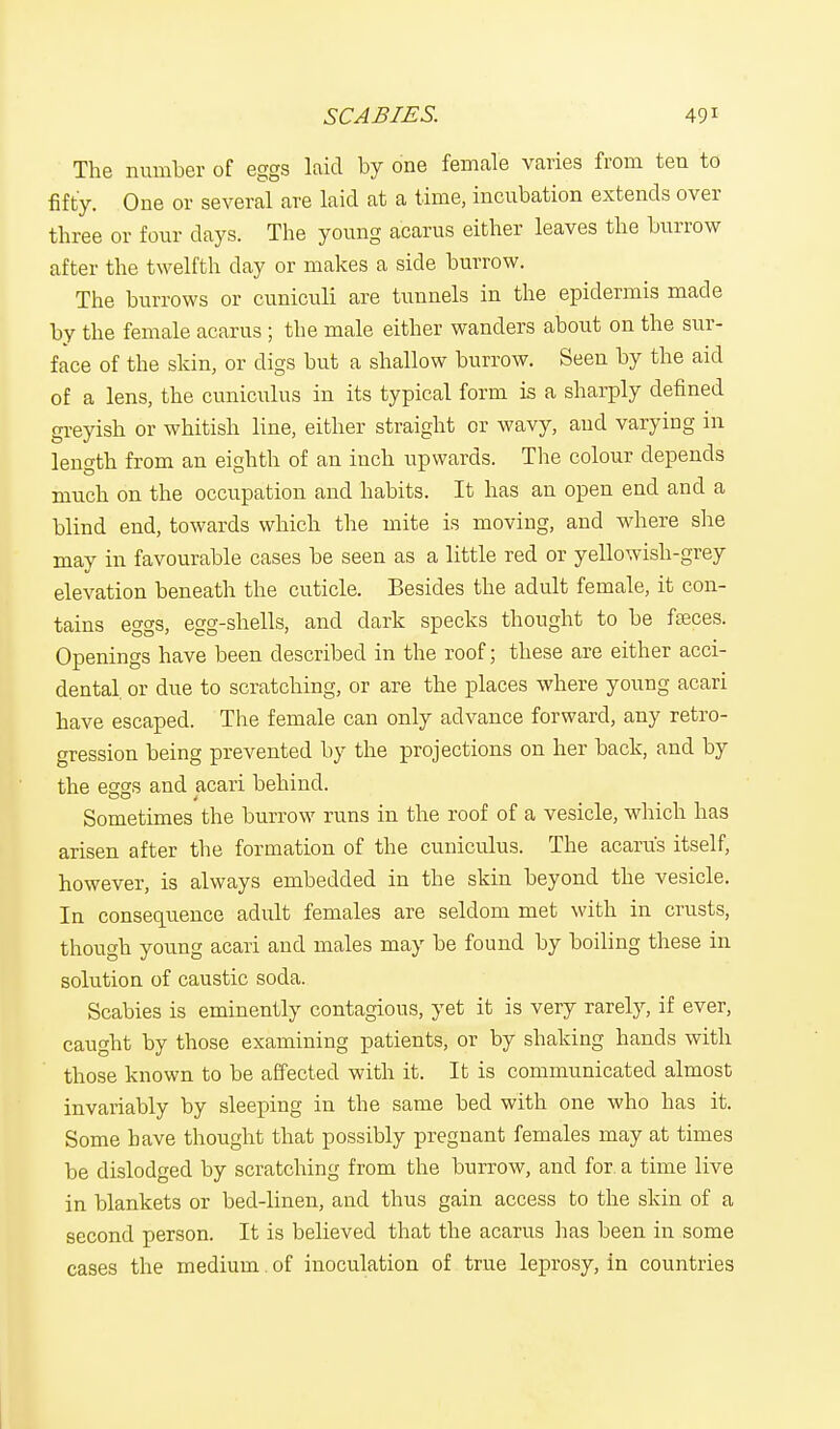 The number of eggs laid by one female varies from ten to fifty. One or several are laid at a time, incubation extends over three or four days. The young a'carus either leaves the burrow after the twelfth clay or makes a side burrow. The burrows or cuniculi are tunnels in the epidermis made by the female acarus ; the male either wanders about on the sur- face of the skin, or digs but a shallow burrow. Seen by the aid of a lens, the cuniculus in its typical form is a sharply defined greyish or whitish line, either straight or wavy, and varying in length from an eighth of an inch upwards. The colour depends much on the occupation and habits. It has an open end and a blind end, towards which the mite is moving, and where she may in favourable cases be seen as a little red or yellowish-grey elevation beneath the cuticle. Besides the adult female, it con- tains eggs, egg-shells, and dark specks thought to be faeces. Openings have been described in the roof; these are either acci- dental, or due to scratching, or are the places where young acari have escaped. The female can only advance forward, any retro- gression being prevented by the projections on her back, and by the eggs and acari behind. Sometimes the burrow runs in the roof of a vesicle, which has arisen after the formation of the cuniculus. The acarus itself, however, is always embedded in the skin beyond the vesicle. In consequence adult females are seldom met with in crusts, though young acari and males may be found by boiling these in solution of caustic soda. Scabies is eminently contagious, yet it is very rarely, if ever, caught by those examining patients, or by shaking hands with those known to be affected with it. It is communicated almost invariably by sleeping in the same bed with one who has it. Some have thought that possibly pregnant females may at times be dislodged by scratching from the burrow, and for. a time live in blankets or bed-linen, and thus gain access to the skin of a second person. It is believed that the acarus has been in some cases the medium of inoculation of true leprosy, in countries