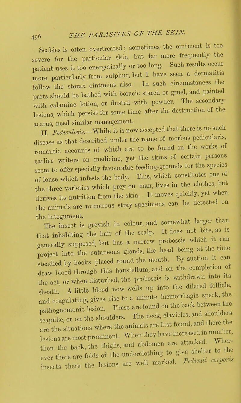 Scabies is often overtreated; sometimes the ointment is too severe for the particular skin, but far more frequently the patient uses it too energetically or too long. Such results occur more particularly from sulphur, but I have seen a dermatitis follow the storax ointment also. In such circumstances the parts should be bathed with boracic starch or gruel, and painted with calamine lotion, or dusted with powder. The secondary lesions, which persist for some time after the destruction of the acarus, need similar management. II Pediculosis.-While it is now accepted that there is no such disease as that described under the name of morbus pediculans romantic accounts of which are to be found in the works of earlier writers on medicine, yet the skins of certain persons seem to offer specially favourable feeding-grounds for the species of louse which infests the body. This, which constitutes one of the three varieties which prey on man, lives in the clothes, but derives its nutrition from the skin. It moves quickly, yet when the animals are numerous stray specimens can be detected on the integument. The insect is greyish in colour, and somewhat larger than that inhabiting the hair of the scalp. It does not bite as is generally supposed, but has a narrow proboscis which it can Lect into the cutaneous glands, the head being at the time steadied by hooks placed round the mouth. By suction it can draw blood through this haustellum, and on the completi n the act or when disturbed, the proboscis is withdrawn m o its sheath A little blood now wells up into the dilated foMe, and coagulating, gives rise to a minute hemorrhagic speck, he C-onifieLn. These are found on the back between the IcliL or on the shoulders. The neck, clavicles, and shoulders arLations where the animals are first found, and there the ^nlaremostprominen, When.heyhave— then the back, the thighs, and abdomen are attacked ^ he ever there are folds of the underclothing to give sheltei to the there the lesions are well marked. AM> colons