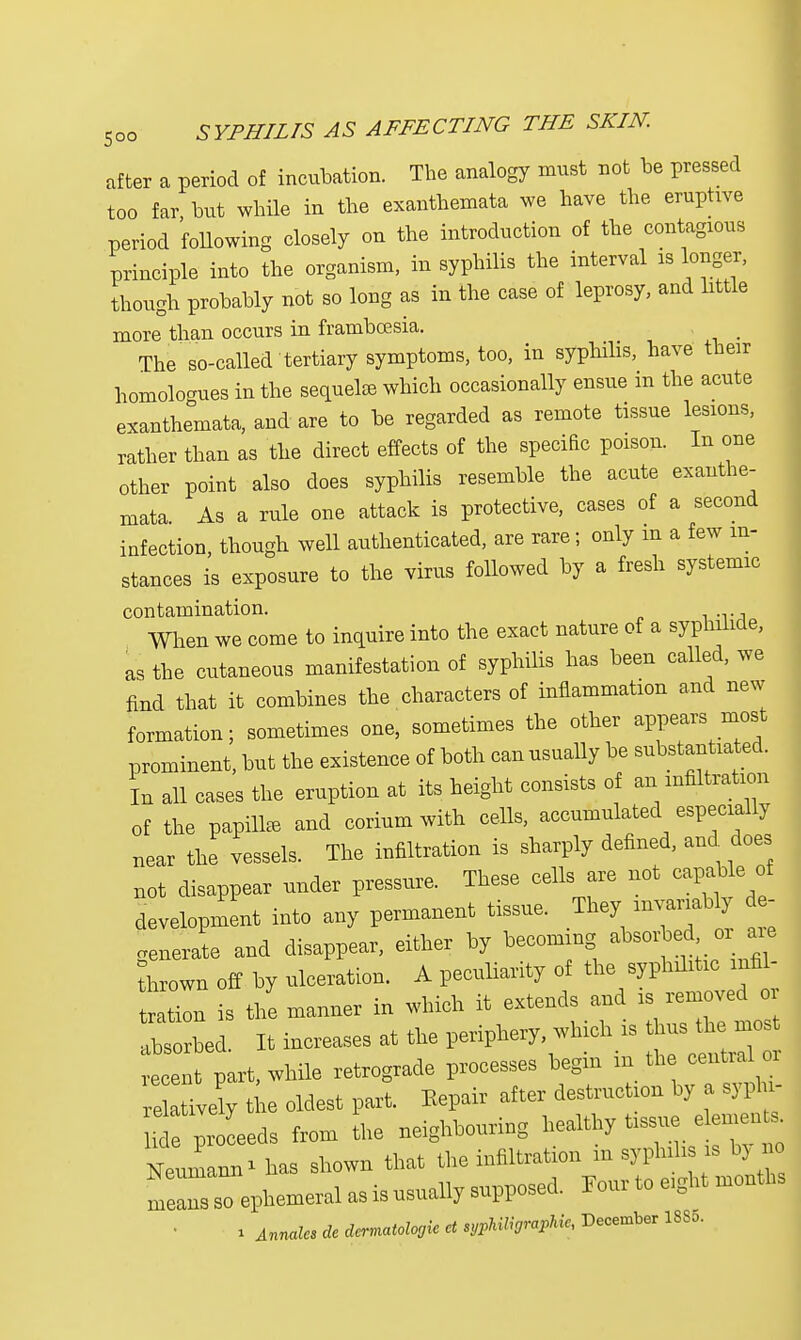 after a period of incubation. The analogy must not be pressed too far but while in the exanthemata we have the eruphve period following closely on the introduction of the contagious principle into the organism, in syphilis the interval is longer, though probably not so long as in the case of leprosy, and little more than occurs in frambcesia. The so-called tertiary symptoms, too, in syphilis, have their homologues in the sequel* which occasionally ensue m the acute exanthemata, and are to be regarded as remote tissue lesions, rather than as the direct effects of the speciRc poison. In one other point also does syphilis resemble the acute exanthe- mata. As a rule one attack is protective, cases of a second infection, though well authenticated, are rare; only m a few in- stances is exposure to the virus followed by a fresh systemic contamination. When we come to inquire into the exact nature of a syphilide, as the cutaneous manifestation of syphilis has been called, we find that it combines the characters of inflammation and new formation; sometimes one, sometimes the other appears most prominent, but the existence of both can usually be substantiated. In all cases the eruption at its height consists of an infiltration of the papillae and corium with cells, accumulated especially near the vessels. The infiltration is sharply defined, and does not disappear under pressure. These cells are not capable of development into any permanent tissue. They invariably d - venerate and disappear, either by becoming absorbed or are thrown off by ulceration. A peculiarity of the syphilitic iiifil- ZZ is the manner in which it extends and is removed or absorbed. It increases at the periphery which is husthe J recent part, while retrograde processes begin m the central 01 e ively tie oldest part. Kepair after destruction by a syphi- l^ ^ead. from the neighbouring healthy Ussue *meo* Neumann * has shown that the infiltration m syplnhs is by no meTs so ephemeral as is usually supposed. Four to eight months i Annales de dermatome ct sypMligrapMc, December 1885.