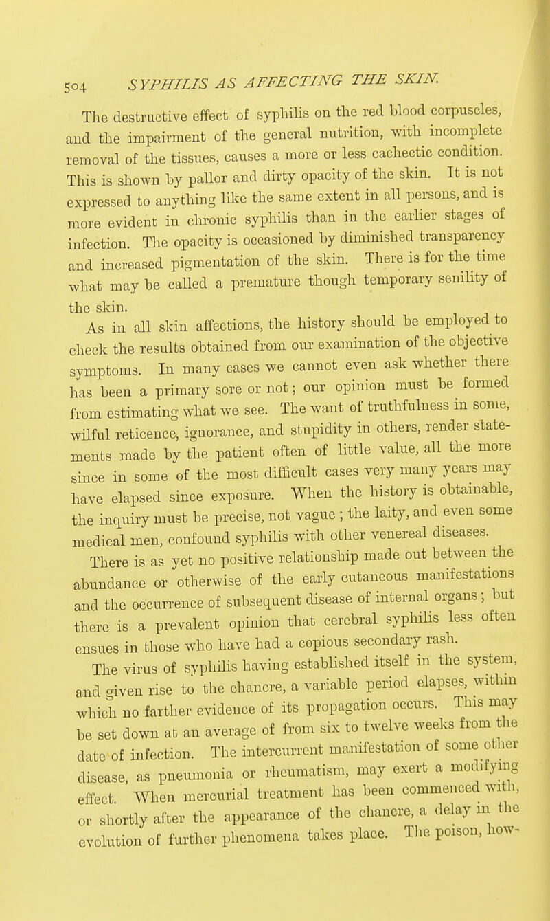 The destructive effect of syphilis on the red blood corpuscles, and the impairment of the general nutrition, with incomplete removal of the tissues, causes a more or less cachectic condition. This is shown by pallor and dirty opacity of the skin. It is not expressed to anything like the same extent in all persons, and is more evident in chronic syphilis than in the earlier stages of infection. The opacity is occasioned by diminished transparency and increased pigmentation of the skin. There is for the time what may be called a premature though temporary senility of the skin. As in all skin affections, the history should be employed to check the results obtained from our examination of the objective symptoms. In many cases we cannot even ask whether there has been a primary sore or not; our opinion must be formed from estimating what we see. The want of truthfulness in some, wilful reticence, ignorance, and stupidity in others, render state- ments made by the patient often of little value, all the more since in some of the most difficult cases very many years may have elapsed since exposure. When the history is obtainable, the inquiry must be precise, not vague ; the laity, and even some medical men, confound syphilis with other venereal diseases. There is as yet no positive relationship made out between the abundance or otherwise of the early cutaneous manifestations and the occurrence of subsequent disease of internal organs ; but there is a prevalent opinion that cerebral syphilis less often ensues in those who have had a copious secondary rash. The virus of syphilis having established itself in the system, and given rise to the chancre, a variable period elapses, within which no farther evidence of its propagation occurs. This may be set down at an average of from six to twelve weeks from the date of infection. The intercurrent manifestation of some other disease, as pneumonia or rheumatism, may exert a modifymg effect When mercurial treatment has been commenced with, or shortly after the appearance of the chancre, a delay in the evolution of further phenomena takes place. The poison, how-