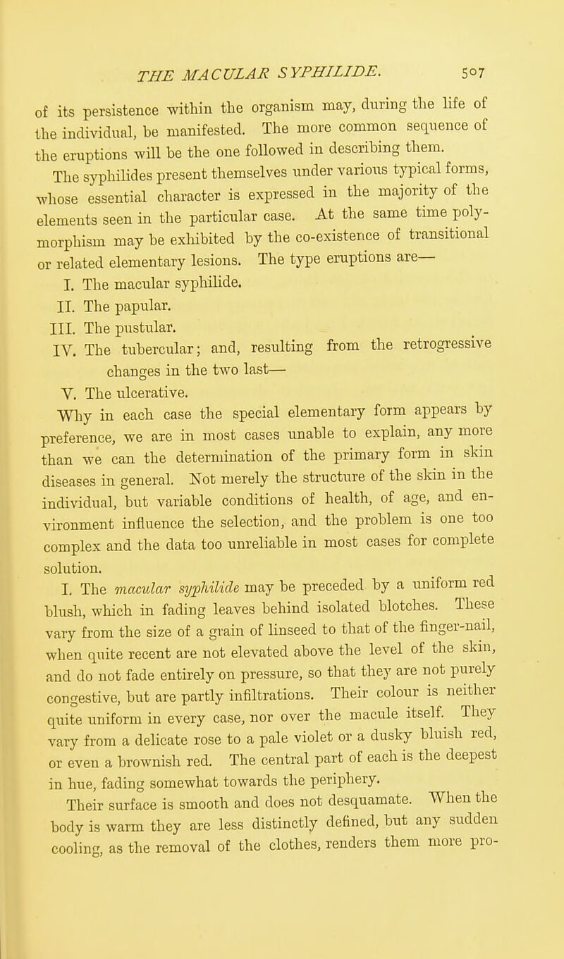 of its persistence within the organism may, during the life of the individual, be manifested. The more common sequence of the eruptions will be the one followed in describing them. The syphilides present themselves under various typical forms, whose essential character is expressed in the majority of the elements seen in the particular case. At the same time poly- morphism may be exhibited by the co-existence of transitional or related elementary lesions. The type eruptions are— I. The macular syphilide. II. The papular. III. The pustular. IV. The tubercular; and, resulting from the retrogressive changes in the two last— V. The ulcerative. Why in each case the special elementary form appears by preference, we are in most cases unable to explain, any more than we can the determination of the primary form in skin diseases in general. Not merely the structure of the skin in the individual, but variable conditions of health, of age, and en- vironment influence the selection, and the problem is one too complex and the data too unreliable in most cases for complete solution. I. The macular syphilide may be preceded by a uniform red blush, which in fading leaves behind isolated blotches. These vary from the size of a grain of linseed to that of the finger-nail, when quite recent are not elevated above the level of the skm, and do not fade entirely on pressure, so that they are not purely congestive, but are partly infiltrations. Their colour is neither quite uniform in every case, nor over the macule itself. They vary from a delicate rose to a pale violet or a dusky bluish red, or even a brownish red. The central part of each is the deepest in hue, fading somewhat towards the periphery. Their surface is smooth and does not desquamate. When the body is warm they are less distinctly defined, but any sudden cooling, as the removal of the clothes, renders them more pro-