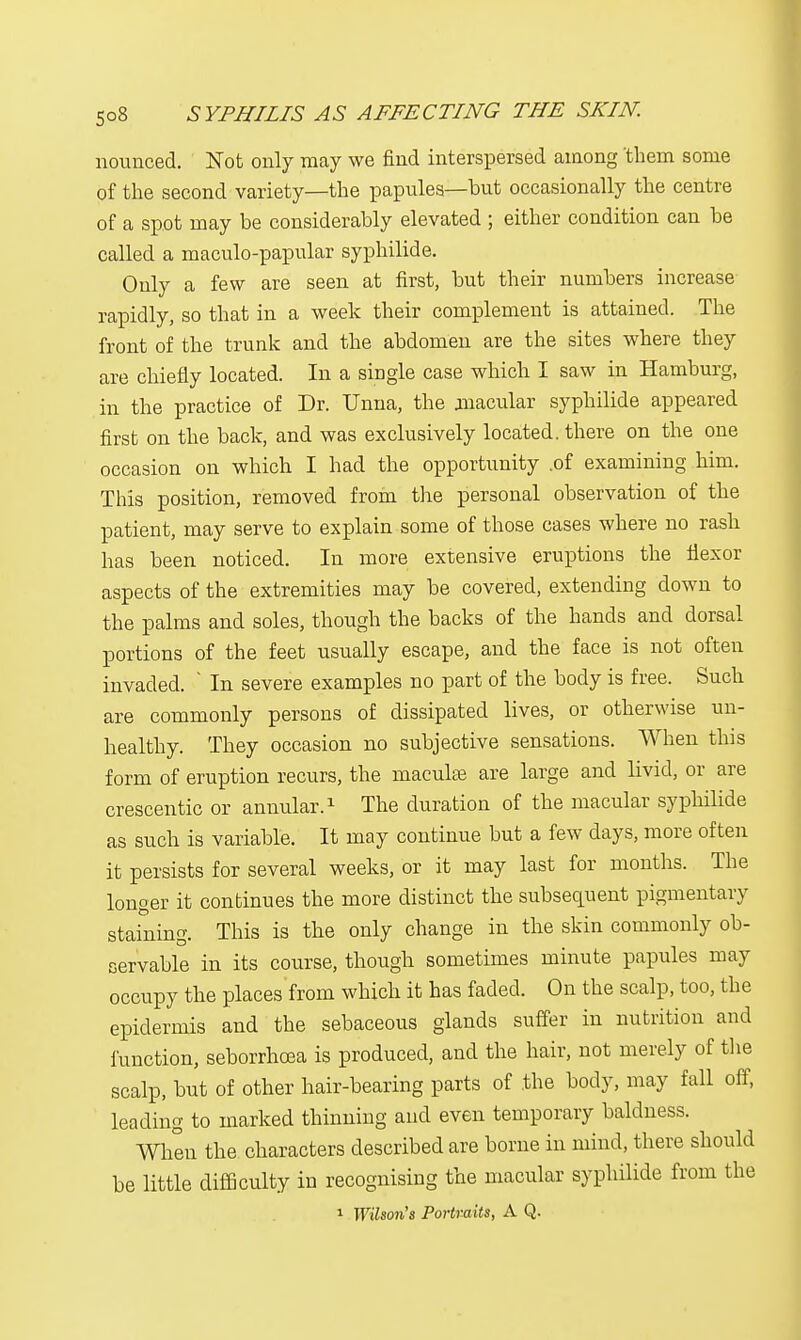 nounced. Not only may we find interspersed among them some of the second variety—the papules—but occasionally the centre of a spot may be considerably elevated ; either condition can be called a maculo-papular syphilide. Only a few are seen at first, but their numbers increase rapidly, so that in a week their complement is attained. The front of the trunk and the abdomen are the sites where they are chiefly located. In a single case which I saw in Hamburg, in the practice of Dr. Unna, the macular syphilide appeared first on the back, and was exclusively located, there on the one occasion on which I had the opportunity .of examining him. This position, removed from the personal observation of the patient, may serve to explain some of those cases where no rash has been noticed. In more extensive eruptions the flexor aspects of the extremities may be covered, extending down to the palms and soles, though the backs of the hands and dorsal portions of the feet usually escape, and the face is not often invaded. ' In severe examples no part of the body is free. Such are commonly persons of dissipated lives, or otherwise un- healthy. They occasion no subjective sensations. When this form of eruption recurs, the maculae are large and livid, or are crescentic or annular.1 The duration of the macular syphilide as such is variable. It may continue but a few days, more often it persists for several weeks, or it may last for months. The longer it continues the more distinct the subsequent pigmentary staining. This is the only change in the skin commonly ob- servable in its course, though sometimes minute papules may occupy the places from which it has faded. On the scalp, too, the epidermis and the sebaceous glands suffer in nutrition and function, seborrhoea is produced, and the hair, not merely of the scalp, but of other hair-bearing parts of the body, may fall off, leading to marked thinning and even temporary baldness. When the. characters described are borne in mind, there should be little difficulty in recognising the macular syphilide from the 1 Wilson's Portraits, A Q.