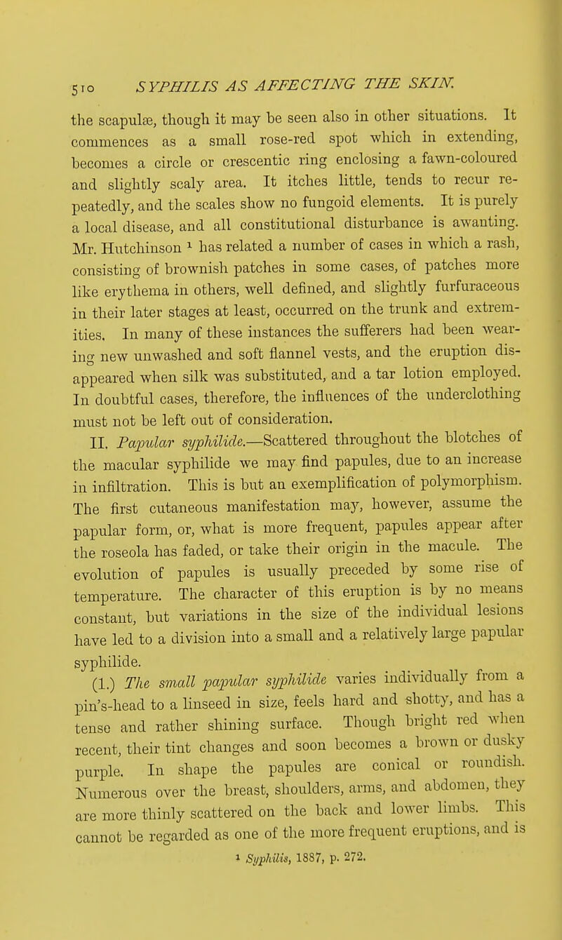 the scapulae, though it may he seen also in other situations. It commences as a small rose-red spot which in extending, hecomes a circle or crescentic ring enclosing a fawn-coloured and slightly scaly area. It itches little, tends to recur re- peatedly, and the scales show no fungoid elements. It is purely a local disease, and all constitutional disturbance is awanting. Mr. Hutchinson 1 has related a number of cases in which a rash, consisting of brownish patches in some cases, of patches more like erythema in others, well defined, and slightly furfuraceous in their later stages at least, occurred on the trunk and extrem- ities. In many of these instances the sufferers had been wear- ing new unwashed and soft flannel vests, and the eruption dis- appeared when silk was substituted, and a tar lotion employed. In doubtful cases, therefore, the influences of the underclothing must not be left out of consideration. II. Papular syphilids—Scattered throughout the blotches of the macular syphilide we may find papules, due to an increase in infiltration. This is but an exemplification of polymorphism. The first cutaneous manifestation may, however, assume the papular form, or, what is more frequent, papules appear after the roseola has faded, or take their origin in the macule. The evolution of papules is usually preceded by some rise of temperature. The character of this eruption is by no means constant, but variations in the size of the individual lesions have led to a division into a small and a relatively large papular syphilide. (1.) The small papular syphilide varies individually from a pin's-head to a linseed in size, feels hard and shotty, and has a tense and rather shining surface. Though bright red when recent, their tint changes and soon becomes a brown or dusky purple. In shape the papules are conical or roundish. Numerous over the breast, shoulders, arms, and abdomen, they are more thinly scattered on the back and lower limbs. This cannot be regarded as one of the more frequent eruptions, and is i Syphilis, 1887, p. 272.