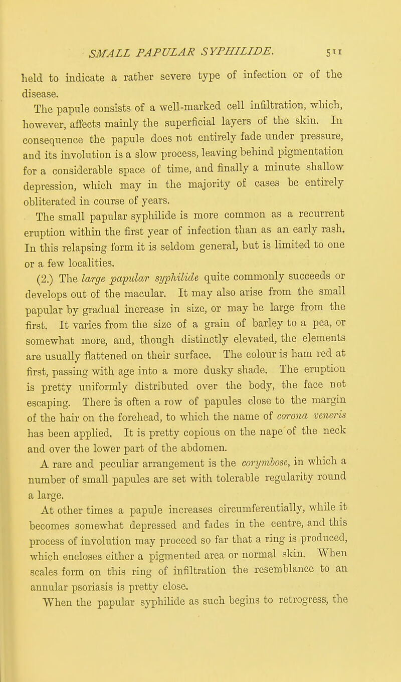 held to indicate a rather severe type of infection or of the disease. The papule consists of a well-marked cell infiltration, which, however, affects mainly the superficial layers of the skin. In consequence the papule does not entirely fade under pressure, and its involution is a slow process, leaving behind pigmentation for a considerable space of time, and finally a minute shallow depression, which may in the majority of cases be entirely obliterated in course of years. The small papular syphilide is more common as a recurrent eruption within the first year of infection than as an early rash. In this relapsing form it is seldom general, but is limited to one or a few localities. (2.) The large, papular syphilide quite commonly succeeds or develops out of the macular. It may also arise from the small papular by gradual increase in size, or may be large from the first. It varies from the size of a grain of barley to a pea, or somewhat more, and, though distinctly elevated, the elements are usually flattened on their surface. The colour is ham red at first, passing with age into a more dusky shade. The eruption is pretty uniformly distributed over the body, the face not escaping. There is often a row of papules close to the margin of the hair on the forehead, to which the name of corona veneris has been applied. It is pretty copious on the nape'of the neck and over the lower part of the abdomen. A rare and peculiar arrangement is the corymbose, in which a number of small papules are set with tolerable regularity round a large. At other times a papule increases circumferentially, while it becomes somewhat depressed and fades in the centre, and this process of involution may proceed so far that a ring is produced, which encloses either a pigmented area or normal skin. When scales form on this ring of infiltration the resemblance to an annular psoriasis is pretty close. When the papular syphilide as such begins to retrogress, the