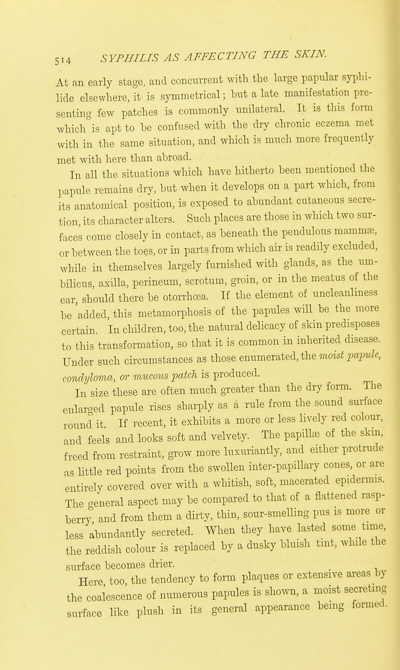 At an early stage, and concurrent with the large papular syphi- lids elsewhere, it is symmetrical; hut a late manifestation pre- senting few patches is commonly unilateral. It is this form which is apt to he confused with the dry chronic eczema met with in the same situation, and which is much more frequently met with here than ahroad. In all the situations which have hitherto been mentioned the papule remains dry, hut when it develops on a part which, from its anatomical position, is exposed to ahundant cutaneous secre- tion, its character alters. Such places are those in which two sur- faces come closely in contact, as beneath the pendulous mamma?, or between the toes, or in parts from which air is readily excluded, while in themselves largely furnished with glands, as the um- bilicus, axilla, perineum, scrotum, groin, or in the meatus of the ear, should there be otorrhcea. If the element of uncleanlmess be 'added, this metamorphosis of the papules will be the more certain. In children, too, the natural delicacy of skin predisposes to this transformation, so that it is common in inherited disease. Under such circumstances as those enumerated, the moist papule, condyloma, or mucous patch is produced. In size these are often much greater than the dry form. The enlarged papule rises sharply as a rule from the sound surface round it If recent, it exhibits a more or less lively red colour, and feels and looks soft and velvety. The papillae of the skm, freed from restraint, grow more luxuriantly, and either protrude as little red points from the swollen inter-papillary cones, or are entirely covered over with a whitish, soft, macerated epidermis. The general aspect may be compared to that of a flattened rasp- berry and from them a dirty, thin, sour-smelling pus is more or less abundantly secreted. When they have lasted some time, the reddish colour is replaced by a dusky bluish tint, while the surface becomes drier. _ Here too, the tendency to form plaques or extensive areas by the coalescence of numerous papules is shown, a moist secreting surface like plush in its general appearance being formed.