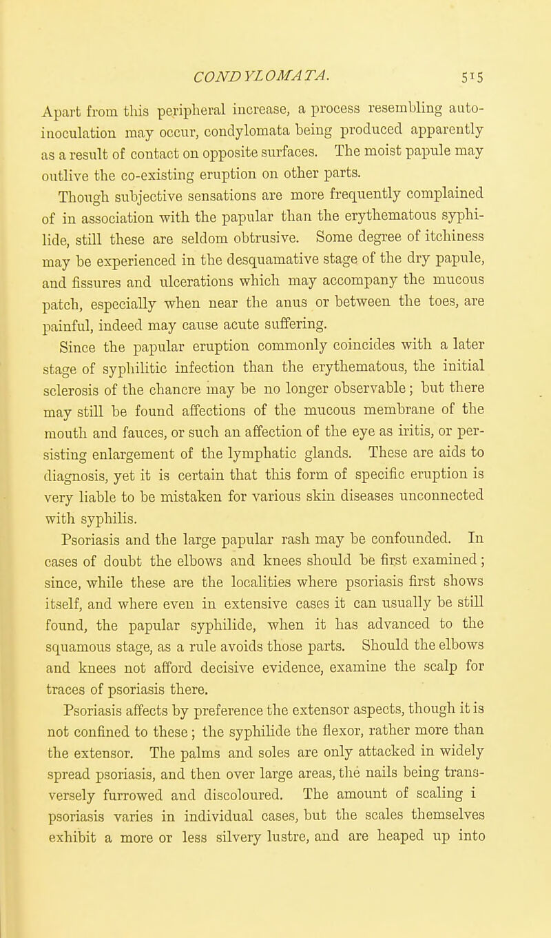 Apart from this peripheral increase, a process resembling auto- inoculation may occur, condylomata being produced apparently as a result of contact on opposite surfaces. The moist papule may outlive the co-existing eruption on other parts. Though subjective sensations are more frequently complained of in association with the papular than the erythematous syphi- lid^ still these are seldom obtrusive. Some degree of itchiness may be experienced in the desquamative stage of the dry papule, and fissures and ulcerations which may accompany the mucous patch, especially when near the anus or between the toes, are painful, indeed may cause acute suffering. Since the papular eruption commonly coincides with a later stage of syphilitic infection than the erythematous, the initial sclerosis of the chancre may be no longer observable; but there may still be found affections of the mucous membrane of the mouth and fauces, or such an affection of the eye as iritis, or per- sisting enlargement of the lymphatic glands. These are aids to diagnosis, yet it is certain that this form of specific eruption is very liable to be mistaken for various skin diseases unconnected with syphilis. Psoriasis and the large papular rash may be confounded. In cases of doubt the elbows and knees should be first examined; since, while these are the localities where psoriasis first shows itself, and where even in extensive cases it can usually be still found, the papular syphilide, when it has advanced to the squamous stage, as a rule avoids those parts. Should the elbows and knees not afford decisive evidence, examine the scalp for traces of psoriasis there. Psoriasis affects by preference the extensor aspects, though it is not confined to these; the syphilide the flexor, rather more than the extensor. The palms and soles are only attacked in widely spread psoriasis, and then over large areas, the nails being trans- versely furrowed and discoloured. The amount of scaling i psoriasis varies in individual cases, but the scales themselves exhibit a more or less silvery lustre, and are heaped up into