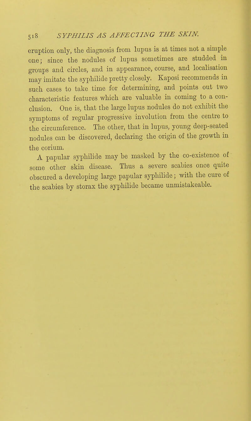 eruption only, the diagnosis from lupus is at times not a simple one; since the nodules of lupus sometimes are studded in groups and circles, and in appearance, course, and localisation may imitate the syphilide pretty closely. Kaposi recommends in such cases to take time for determining, and points out two characteristic features which are valuable in coming to a con- clusion. One is, that the large lupus nodules do not exhibit the symptoms of regular progressive involution from the centre to the circumference. The other, that in lupus, young deep-seated nodules can be discovered, declaring the origin of the growth in the corium. A papular syphilide may be masked by the co-existence of some other skin disease. Thus a severe scabies once quite obscured a developing large papular syphilide; with the cure of the scabies by storax the syphilide became unmistakeable.