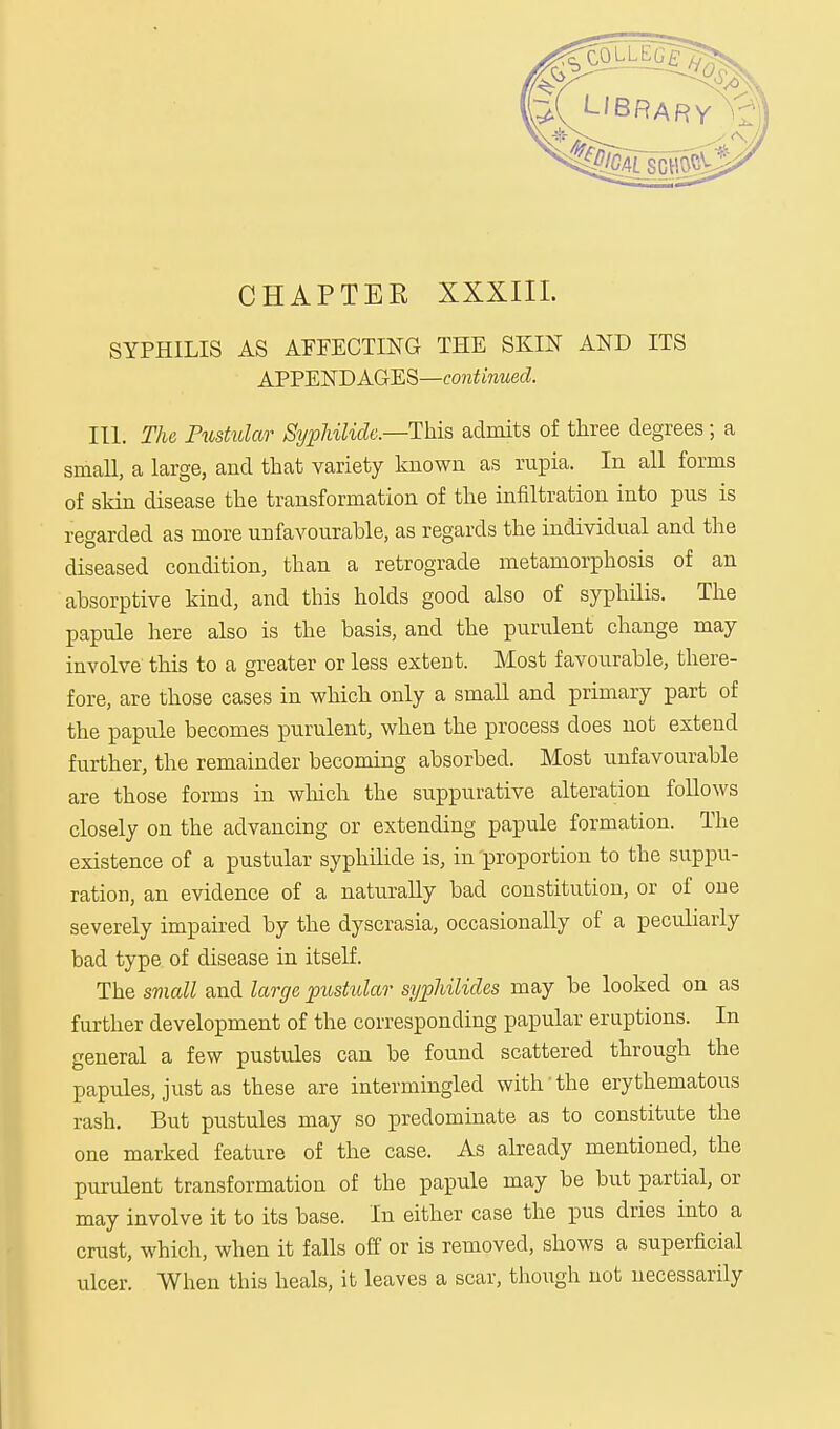 CHAPTER XXXIII. SYPHILIS AS AFFECTING THE SKIN AND ITS APPENDAGES—continued. III. The Pustular SyphUide—-This admits of three degrees; a small, a large, and that variety known as rupia. In all forms of skin disease the transformation of the infiltration into pus is regarded as more unfavourable, as regards the individual and the diseased condition, than a retrograde metamorphosis of an absorptive kind, and this holds good also of syphilis. The papule here also is the basis, and the purulent change may involve' this to a greater or less extent. Most favourable, there- fore, are those cases in which only a small and primary part of the papule becomes purulent, when the process does not extend further, the remainder becoming absorbed. Most unfavourable are those forms in which the suppurative alteration follows closely on the advancing or extending papule formation. The existence of a pustular syphilide is, in proportion to the suppu- ration, an evidence of a naturally bad constitution, or of one severely impaired by the dyscrasia, occasionally of a peculiarly bad type of disease in itself. The small and large pustular syphilicles may be looked on as further development of the corresponding papular eruptions. In general a few pustules can be found scattered through the papules, just as these are intermingled with the erythematous rash. But pustules may so predominate as to constitute the one marked feature of the case. As already mentioned, the purulent transformation of the papule may be but partial, or may involve it to its base. In either case the pus dries into a crust, which, when it falls off or is removed, shows a superficial ulcer. When this heals, it leaves a scar, though not necessarily