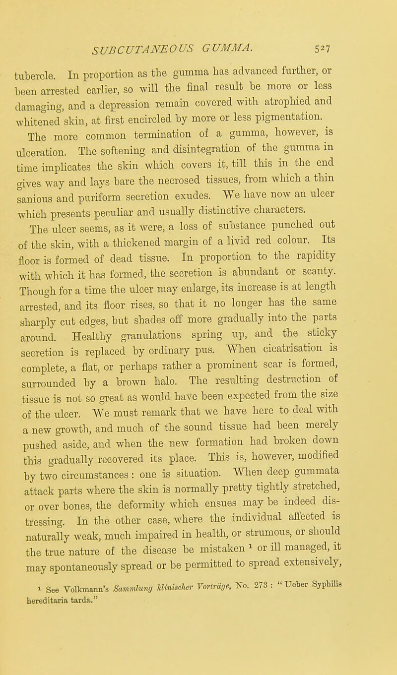 tubercle. In proportion as the gumma has advanced further, or been arrested earlier, so will the final result be more or less damaging, and a depression remain covered with atrophied and whitened skin, at first encircled by more or less pigmentation. ^ The more common termination of a gumma, however, is ulceration. The softening and disintegration of the gumma in time implicates the skin which covers it, till this in the end gives way and lays bare the necrosed tissues, from which a thin sanious and puriform secretion exudes. We have now an ulcer which presents peculiar and usually distinctive characters. The ulcer seems, as it were, a loss of substance punched out of the skin, with a thickened margin of a livid red colour. Its floor is formed of dead tissue. In proportion to the rapidity with which it has formed, the secretion is abundant or scanty. Though for a time the ulcer may enlarge, its increase is at length arrested, and its floor rises, so that it no longer has the same sharply cut edges, but shades off more gradually into the parts around. Healthy granulations spring up, and the sticky secretion is replaced by ordinary pus. When cicatrisation is complete, a flat, or perhaps rather a prominent scar is formed, surrounded by a brown halo. The resulting destruction of tissue is not so great as would have been expected from the size of the ulcer. We must remark that we have here to deal with a new growth, and much of the sound tissue had been merely pushed aside, and when the new formation had broken down this gradually recovered its place. This is, however, modified by two circumstances : one is situation. When deep gummata attack parts where the skin is normally pretty tightly stretched, or over bones, the deformity which ensues may be indeed dis- tressing. In the other case, where the individual affected is naturally weak, much impaired in health, or strumous, or should the true nature of the disease be mistaken * or ill managed, it may spontaneously spread or be permitted to spread extensively, » See Volkmann's Sanmlung Wnischer Vortraye, No. 273 :  Ueber Syphilis hereditaria tarda.