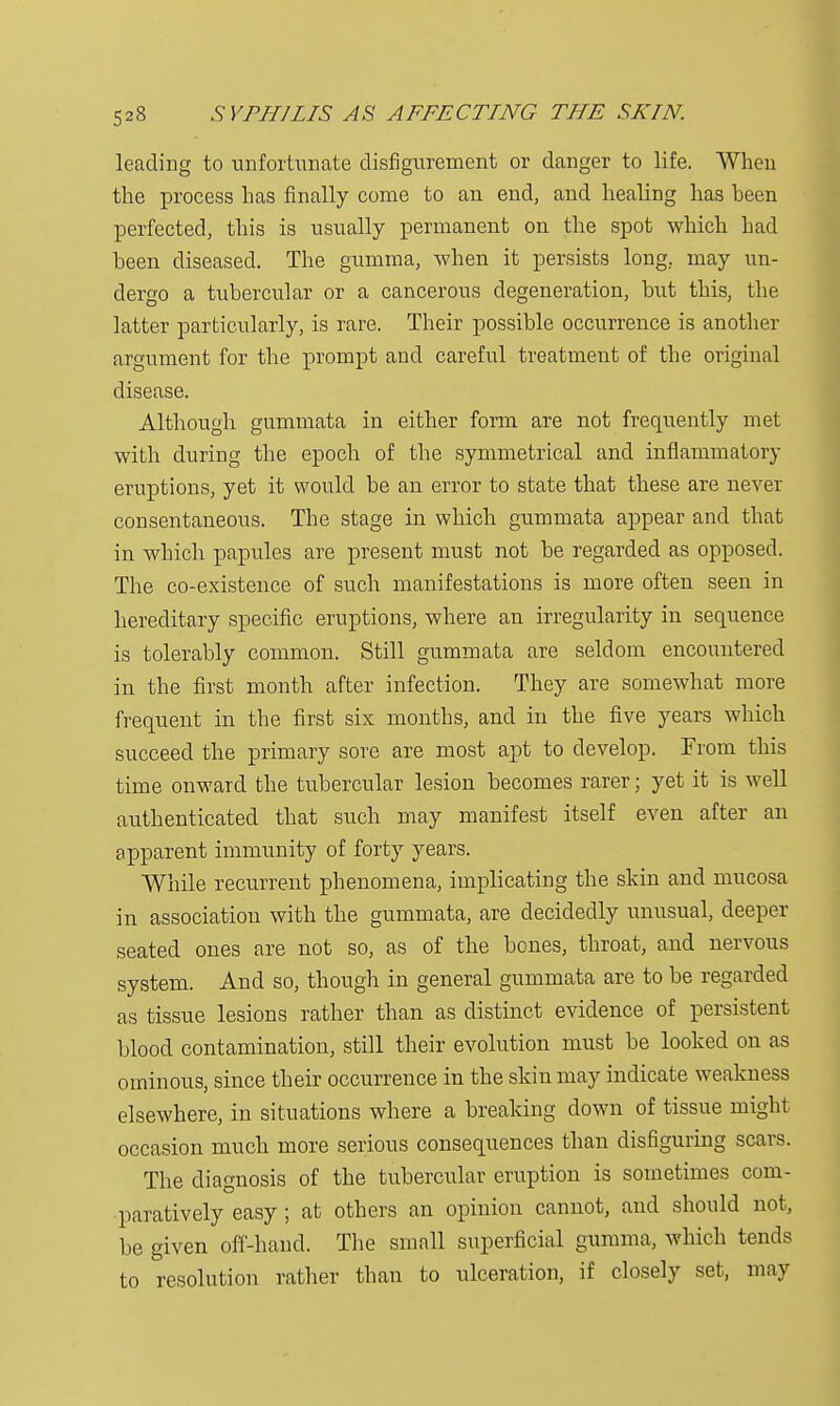 leading to unfortunate disfigurement or danger to life. When the process has finally come to an end, and healing has been perfected, this is usually permanent on the spot which had been diseased. The gumma, when it persists long, may un- dergo a tubercular or a cancerous degeneration, but this, the latter particularly, is rare. Their possible occurrence is another argument for the prompt and careful treatment of the original disease. Although gummata in either form are not frequently met with during the epoch of the symmetrical and inflammatory eruptions, yet it would be an error to state that these are never consentaneous. The stage in which gummata appear and that in which papules are present must not be regarded as opposed. The co-existence of such manifestations is more often seen in hereditary specific eruptions, where an irregularity in sequence is tolerably common. Still gummata are seldom encountered in the first month after infection. They are somewhat more frequent in the first six months, and in the five years which succeed the primary sore are most apt to develop. From this time onward the tubercular lesion becomes rarer; yet it is well authenticated that such may manifest itself even after an apparent immunity of forty years. While recurrent phenomena, implicating the skin and mucosa in association with the gummata, are decidedly unusual, deeper seated ones are not so, as of the bones, throat, and nervous system. And so, though in general gummata are to be regarded as tissue lesions rather than as distinct evidence of persistent blood contamination, still their evolution must be looked on as ominous, since their occurrence in the skin may indicate weakness elsewhere, in situations where a breaking clown of tissue might occasion much more serious consequences than disfiguring scars. The diagnosis of the tubercular eruption is sometimes com- paratively easy ; at others an opinion cannot, and should not, be given off-hand. The small superficial gumma, which tends to resolution rather than to ulceration, if closely set, may